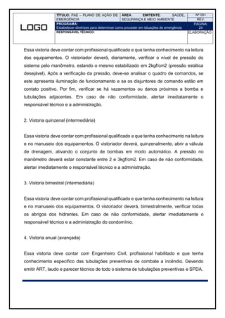 TÍTULO: PAE – PLANO DE AÇÃO DE
EMERGÊNCIA
ÁREA EMITENTE: SAÚDE,
SEGURANÇA E MEIO AMBIENTE
Nº 001
REV.
PROGRAMA:
Estabelecer diretrizes para determinar como proceder em situações de emergência
PÁGINA:
24
RESPONSÁVEL TÉCNICO: ELABORAÇÃO:
Essa vistoria deve contar com profissional qualificado e que tenha conhecimento na leitura
dos equipamentos. O vistoriador deverá, diariamente, verificar o nível de pressão do
sistema pelo manômetro, estando o mesmo estabilizado em 2kgf/cm2 (pressão estática
desejável). Após a verificação da pressão, deve-se analisar o quadro de comandos, se
este apresenta iluminação de funcionamento e se os disjuntores de comando estão em
contato positivo. Por fim, verificar se há vazamentos ou danos próximos a bomba e
tubulações adjacentes. Em caso de não conformidade, alertar imediatamente o
responsável técnico e a administração.
2. Vistoria quinzenal (intermediária)
Essa vistoria deve contar com profissional qualificado e que tenha conhecimento na leitura
e no manuseio dos equipamentos. O vistoriador deverá, quinzenalmente, abrir a válvula
de drenagem, ativando o conjunto de bombas em modo automático. A pressão no
manômetro deverá estar constante entre 2 e 3kgf/cm2. Em caso de não conformidade,
alertar imediatamente o responsável técnico e a administração.
3. Vistoria bimestral (intermediária)
Essa vistoria deve contar com profissional qualificado e que tenha conhecimento na leitura
e no manuseio dos equipamentos. O vistoriador deverá, bimestralmente, verificar todas
os abrigos dos hidrantes. Em caso de não conformidade, alertar imediatamente o
responsável técnico e a administração do condomínio.
4. Vistoria anual (avançada)
Essa vistoria deve contar com Engenheiro Civil, profissional habilitado e que tenha
conhecimento específico das tubulações preventivas de combate a incêndio. Devendo
emitir ART, laudo e parecer técnico de todo o sistema de tubulações preventivas e SPDA.
 