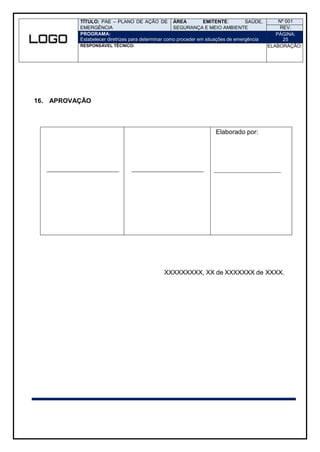 TÍTULO: PAE – PLANO DE AÇÃO DE
EMERGÊNCIA
ÁREA EMITENTE: SAÚDE,
SEGURANÇA E MEIO AMBIENTE
Nº 001
REV.
PROGRAMA:
Estabelecer diretrizes para determinar como proceder em situações de emergência
PÁGINA:
25
RESPONSÁVEL TÉCNICO: ELABORAÇÃO:
16. APROVAÇÃO
Elaborado por:
XXXXXXXXX, XX de XXXXXXX de XXXX.
 