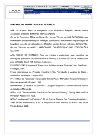 TÍTULO: PAE – PLANO DE AÇÃO DE
EMERGÊNCIA
ÁREA EMITENTE: SAÚDE,
SEGURANÇA E MEIO AMBIENTE
Nº 001
REV.
PROGRAMA:
Estabelecer diretrizes para determinar como proceder em situações de emergência
PÁGINA:
26
RESPONSÁVEL TÉCNICO: ELABORAÇÃO:
REFERENCIAS NORMATIVA E BIBLIOGRAFICA
NBR 15219/2005 - Plano de emergência contra incêndio — Requisito. Rio de Janeiro
Associação Brasileira de Normas Técnicas (ABNT)
Corpo de Bombeiros Militar do Maranhão. Norma Técnica no 006 GAT/CBMMA que
normaliza os procedimentos para formação, composição, treinamento e requalificação de
brigada de incêndio para atuação em edificações e áreas de risco no Estado do Maranhão.
Normas Técnicas no 003/97 - GAT/CBMMA. CLASSIFICAÇAO DAS EDIFICAÇÕES
QUANTO
AOS RISCOS DE INCÊNDIO. Fixar os critérios e parâmetros para classificar as
edificações quanto aos riscos de Incêndio e Pânico (Lei 6.546 de 29/12/85 e seu requisito
para aplicação do art. 104 da citada legislação).
FUNDACENTRO, Introdução à "Engenharia de Segurança de Sistemas", 4 ed. São Paulo.
Fundação, 1994.
Fireex Internacional de Proteção Industrial LTDA. "Introdução à Análise de Risco -
sistemática e métodos 1ª edição 1997
IPT, Instituto de Pesquisas Tecnológicas de São Paulo, "Manual de Regulamentação de
Segurança contra Incêndios", 1992.
MARANHAO, Lei Estadual no 6546/95 — Código de Segurança Contra Incêndio e Pânico
doEstado do Maranhão.
NFPA 1620. "Recommended Practice for Pre- incident Planning". Quincy: National Fire
Protection Association, 1998.
NFPA "Handbook of Fire Protection". 18 ed. Quincy: National Fire Protection Association,
1998. SEITO, Alexandre Itiu et al, " A Segurança Contra Incêndio no Brasil " São Paulo
Projeto Editora 2008.
 