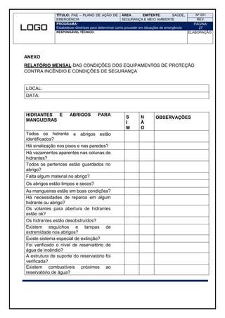 TÍTULO: PAE – PLANO DE AÇÃO DE
EMERGÊNCIA
ÁREA EMITENTE: SAÚDE,
SEGURANÇA E MEIO AMBIENTE
Nº 001
REV.
PROGRAMA:
Estabelecer diretrizes para determinar como proceder em situações de emergência
PÁGINA:
27
RESPONSÁVEL TÉCNICO: ELABORAÇÃO:
ANEXO
RELATÓRIO MENSAL DAS CONDIÇÕES DOS EQUIPAMENTOS DE PROTEÇÃO
CONTRA INCÊNDIO E CONDIÇÕES DE SEGURANÇA
LOCAL:
DATA:
HIDRANTES E
MANGUEIRAS
ABRIGOS PARA
S
I
M
N
Ã
O
OBSERVAÇÕES
Todos os hidrante
identificados?
e abrigos estão
Há sinalização nos pisos e nas paredes?
Há vazamentos aparentes nas colunas de
hidrantes?
Todos os pertences estão guardados no
abrigo?
Falta algum material no abrigo?
Os abrigos estão limpos e secos?
As mangueiras estão em boas condições?
Há necessidades de reparos em algum
hidrante ou abrigo?
Os volantes para abertura de hidrantes
estão ok?
Os hidrantes estão desobstruídos?
Existem esguichos e tampas de
extremidade nos abrigos?
Existe sistema especial de extinção?
Foi verificado o nível de reservatório de
água de incêndio?
A estrutura de suporte do reservatório foi
verificada?
Existem combustíveis próximos ao
reservatório de água?
 