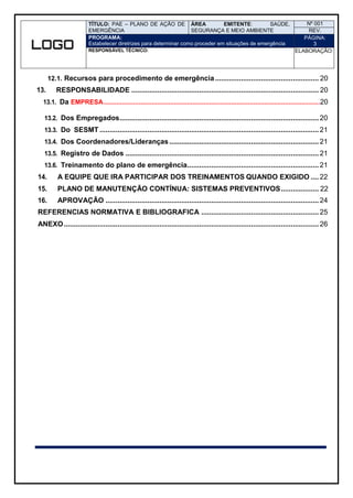 TÍTULO: PAE – PLANO DE AÇÃO DE
EMERGÊNCIA
ÁREA EMITENTE: SAÚDE,
SEGURANÇA E MEIO AMBIENTE
Nº 001
REV.
PROGRAMA:
Estabelecer diretrizes para determinar como proceder em situações de emergência
PÁGINA:
3
RESPONSÁVEL TÉCNICO: ELABORAÇÃO:
12.1. Recursos para procedimento de emergência.................................................... 20
13. RESPONSABILIDADE .............................................................................................. 20
13.1. Da EMPRESA.....................................................................................................................20
13.2. Dos Empregados.................................................................................................... 20
13.3. Do SESMT .............................................................................................................. 21
13.4. Dos Coordenadores/Lideranças........................................................................... 21
13.5. Registro de Dados ................................................................................................. 21
13.6. Treinamento do plano de emergência.................................................................. 21
14. A EQUIPE QUE IRA PARTICIPAR DOS TREINAMENTOS QUANDO EXIGIDO .... 22
15. PLANO DE MANUTENÇÃO CONTÍNUA: SISTEMAS PREVENTIVOS................... 22
16. APROVAÇÃO ........................................................................................................... 24
REFERENCIAS NORMATIVA E BIBLIOGRAFICA ........................................................... 25
ANEXO................................................................................................................................ 26
 