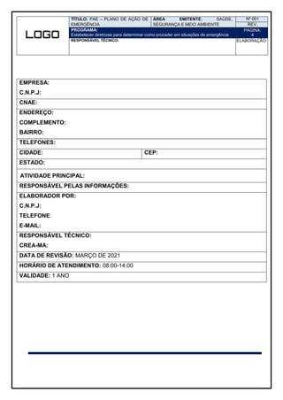 TÍTULO: PAE – PLANO DE AÇÃO DE
EMERGÊNCIA
ÁREA EMITENTE: SAÚDE,
SEGURANÇA E MEIO AMBIENTE
Nº 001
REV.
PROGRAMA:
Estabelecer diretrizes para determinar como proceder em situações de emergência
PÁGINA:
4
RESPONSÁVEL TÉCNICO: ELABORAÇÃO:
EMPRESA:
C.N.P.J:
CNAE:
ENDEREÇO:
COMPLEMENTO:
BAIRRO:
TELEFONES:
CIDADE: CEP:
ESTADO:
ATIVIDADE PRINCIPAL:
RESPONSÁVEL PELAS INFORMAÇÕES:
ELABORADOR POR:
C.N.P.J:
TELEFONE:
E-MAIL:
RESPONSÁVEL TÉCNICO:
CREA-MA:
DATA DE REVISÃO: MARÇO DE 2021
HORÁRIO DE ATENDIMENTO: 08:00-14:00
VALIDADE: 1 ANO
 