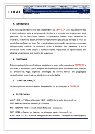 TÍTULO: PAE – PLANO DE AÇÃO DE
EMERGÊNCIA
ÁREA EMITENTE: SAÚDE,
SEGURANÇA E MEIO AMBIENTE
Nº 001
REV.
PROGRAMA:
Estabelecer diretrizes para determinar como proceder em situações de emergência
PÁGINA:
5
RESPONSÁVEL TÉCNICO: ELABORAÇÃO:
1. INTRODUÇÃO
Este manual pretende informar aos colaboradores da EMPRESA sobre os procedimentos
a serem adotados para a prevenção de sinistros e o combate dos mesmos em seus
princípios. Se os funcionários tiverem conhecimentos básicos sobre prevenção de
incêndios, certamente desenvolveram comportamentos preventivos de modo a evitar as
condições que levam ao fogo. Tais providências proporcionarão eventos sem surpresas
desagradáveis, capazes de causarem pânico e ferimento nos presentes. A todos
envolvidos nesta tarefa caberá o aperfeiçoamento, objetivando as oportunidades em
alcançar um ambiente com máximo de segurança.
2. OBJETIVOS
Este procedimento tem por finalidade estabelecer a todos os funcionários da EMPRESA e
visitantes, a forma mais rápida e segura de abandono do setor, quando em uma situação
de emergência; fogo, explosão, emanação de nuvens tóxicas em proporções
descontroladas e como agir no atendimento a acidentados.
3. CAMPO DE ATUAÇÃO
O plano aplica-se aos empregados, às dependências e a atividade da EMPRESA.
4. REFERENCIAS
ABNT NBR 14276 Norma Brasileira NBR 10898/90 Iluminação de emergência
NBR 9441/94 Sistemas de detecção e alarme
NBR 13434/93, NBR 13435/35 e NBR 13437/95 - Sinalização.
NBR 11742 — Porta corta fogo nas escadas para saídas de emergência
ABNT NBR 15219 — Plano de emergência contra incêndio — Requisitos Fire emergency
 