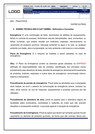 TÍTULO: PAE – PLANO DE AÇÃO DE
EMERGÊNCIA
ÁREA EMITENTE: SAÚDE,
SEGURANÇA E MEIO AMBIENTE
Nº 001
REV.
PROGRAMA:
Estabelecer diretrizes para determinar como proceder em situações de emergência
PÁGINA:
6
RESPONSÁVEL TÉCNICO: ELABORAÇÃO:
plan – Requiriments
ENTRE OUTRAS
5. NORMA TÉCNICA 006/14 GAT CBMMA - Definições e Conceitos
Emergência: É uma combinação de fatos, decorrentes de defeitos de equipamentos,
falhas no controle do processo, fenômenos naturais (tempestades, raios, enchentes), ou
falhas humanas, que podem resultar em incêndios, explosão, derramamento ou
vazamento de produtos químicos, descarga acidental na água e no solo, ou qualquer
acidente com lesão, dano à propriedade, ao meio ambiente e até mesmo a comunidade.
Plano de Emergência: É o conjunto de medidas a serem adotadas no caso de
emergência.
Obs.: O Plano de Emergência contém as diretrizes gerais adotadas na EMPRESA
definição de responsabilidade; lista de contatos; identificação dos principais riscos;
procedimento para abandono de área; paradas de emergência; derramamento/vazamento
de produtos; incêndio; explosões e outros tipos de emergência; comunicação interno-
externa e treinamento.
Procedimento de parada de emergência: Prevê todas as atividades que o empregado
deve realizar, ao ouvir o sistema de comunicação de emergência (sirene, contatos via
rádio, entre outros), ao uso de maquinas, equipamentos e produtos químicos por ele
utilizados.
Procedimento de abandono de área: prevê os passos para o abandono seguro da
localidade pelos funcionários, contratados e visitantes de modo que não ocorram
atropelos e consequente acidente, o que pode agravar a situação de emergência.
Procedimento de Contingência: Prevê as ações que devem ser tomadas quando houver
vazamento ou derrame de produtos químicos, de forma que não ocorram danos aos
 