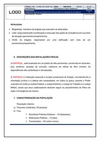 TÍTULO: PAE – PLANO DE AÇÃO DE
EMERGÊNCIA
ÁREA EMITENTE: SAÚDE,
SEGURANÇA E MEIO AMBIENTE
Nº 001
REV.
PROGRAMA:
Estabelecer diretrizes para determinar como proceder em situações de emergência
PÁGINA:
8
RESPONSÁVEL TÉCNICO: ELABORAÇÃO:
Atribuições:
 Brigadistas: membros da brigada que executam as atribuições.
 Líder: responsável pela coordenação e execução das ações de emergência em sua área
de atuação (pavimento/compartimento).
 Chefe da brigada: responsável por uma edificação com mais de um
pavimento/compartimento.
6. DESCRIÇÕES DAS INSTALAÇÕES FÍSICAS
A EMPRESA, está localizado em um prédio de três pavimentos, construído em alvenaria,
piso cerâmico, escadas de concreto, cobertura em telhas de fibro cimento. As
dependências são confortáveis e climatizadas.
A EMPRESA é instituição essencial à função jurisdicional do Estado, incumbindo-lhe a
orientação jurídica e a defesa dos necessitados, em todos os graus, perante o Poder
Judiciário da União (a Justiça Federal, a Justiça Eleitoral, a Justiça do Trabalho e a Justiça
Militar), sendo que seus colaboradores deveram seguir os procedimentos do Plano de
Ação e Emergência da mesma.
7. CARACTERIZAÇÃO DA POPULAÇÃO
População máxima.
a) Flutuante (visitantes): 40 pessoas;
b) Fixa:
 Servidores Públicos Estáveis – 16 (dezesseis);
 Defensores Públicos – 10 (dez);
 Terceirizados – 25 (vinte e cinco).
 