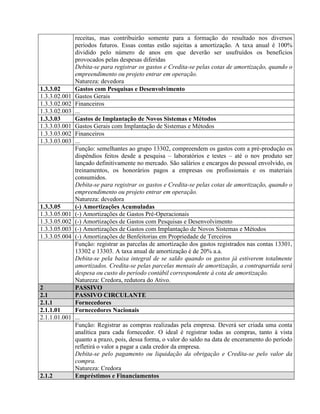 receitas, mas contribuirão somente para a formação do resultado nos diversos
períodos futuros. Essas contas estão sujeitas a amortização. A taxa anual é 100%
dividido pelo número de anos em que deverão ser usufruídos os benefícios
provocados pelas despesas diferidas
Debita-se para registrar os gastos e Credita-se pelas cotas de amortização, quando o
empreendimento ou projeto entrar em operação.
Natureza: devedora
1.3.3.02 Gastos com Pesquisas e Desenvolvimento
1.3.3.02.001 Gastos Gerais
1.3.3.02.002 Financeiros
1.3.3.02.003 ...
1.3.3.03 Gastos de Implantação de Novos Sistemas e Métodos
1.3.3.03.001 Gastos Gerais com Implantação de Sistemas e Métodos
1.3.3.03.002 Financeiros
1.3.3.03.003 ...
Função: semelhantes ao grupo 13302, compreendem os gastos com a pré-produção os
dispêndios feitos desde a pesquisa – laboratórios e testes – até o nov produto ser
lançado definitivamente no mercado. São salários e encargos do pessoal envolvido, os
treinamentos, os honorários pagos a empresas ou profissionais e os materiais
consumidos.
Debita-se para registrar os gastos e Credita-se pelas cotas de amortização, quando o
empreendimento ou projeto entrar em operação.
Natureza: devedora
1.3.3.05 (-) Amortizações Acumuladas
1.3.3.05.001 (-) Amortizações de Gastos Pré-Operacionais
1.3.3.05.002 (-) Amortizações de Gastos com Pesquisas e Desenvolvimento
1.3.3.05.003 (-) Amortizações de Gastos com Implantação de Novos Sistemas e Métodos
1.3.3.05.004 (-) Amortizações de Benfeitorias em Propriedade de Terceiros
Função: registrar as parcelas de amortização dos gastos registrados nas contas 13301,
13302 e 13303. A taxa anual de amortização é de 20% a.a.
Debita-se pela baixa integral de se saldo quando os gastos já estiverem totalmente
amortizados. Credita-se pelas parcelas mensais de amortização, a contrapartida será
despesa ou custo do período contábil correspondente à cota de amortização.
Natureza: Credora, redutora do Ativo.
2 PASSIVO
2.1 PASSIVO CIRCULANTE
2.1.1 Fornecedores
2.1.1.01 Fornecedores Nacionais
2.1.1.01.001 ...
Função: Registrar as compras realizadas pela empresa. Deverá ser criada uma conta
analítica para cada fornecedor. O ideal é registrar todas as compras, tanto à vista
quanto a prazo, pois, dessa forma, o valor do saldo na data de enceramento do período
refletirá o valor a pagar a cada credor da empresa.
Debita-se pelo pagamento ou liquidação da obrigação e Credita-se pelo valor da
compra.
Natureza: Credora
2.1.2 Empréstimos e Financiamentos
 