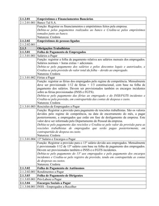 2.1.2.01 Empréstimos e Financiamentos Bancários
2.1.2.01.001 Banco Tal S.A.
Função: Registrar os financiamentos e empréstimos feitos pela empresa.
Debita-se pelos pagamentos realizados ao banco e Credita-se pelos empréstimos
tomados junto ao banco.
Natureza: Credora
2.1.2.02 Empréstimos de pessoas ligadas
2.1.2.02.001 ...
2.1.3 Obrigações Trabalhistas
2.1.3.01 Folha de Pagamento de Empregados
2.1.3.01.001 Salários a Pagar
Função: registrar a folha de pagamento relativa aos salários mensais dos empregados.
Salários normais + horas extras + adicionais.
Debita-se pelo pagamento dos salários e pelos descontos legais e autorizados, e
Credita-se pela provisão do valor total da folha – devido ao empregado.
Natureza: Credora
2.1.3.01.002 Férias a Pagar
Função: registrar as férias dos empregados pelo regime de competência. Mensalmente
deve ser provisionado 1/12 de férias + 1/3 constitucional, com base na folha de
pagamento dos salários. Devem ser provisionados também os encargos incidentes
sobre as férias provisionadas (INSS e FGTS).
Debita-se pelo pagamento das férias ao empregado e do INSS/FGTS incidentes e
Credita-se pela provisão, em contrapartida das contas de despesa e custo.
Natureza: Credora
2.1.3.01.003 Rescisões de Empregados a Pagar
Função: Registrar a provisão para pagamento de rescisões trabalhistas. São os valores
devidos pelo regime de competência, na data de encerramento do mês, a pagar
posteriormente, a empregados que estão em fase de desligamento da empresa. Este
valor deve ser informado pelo Departamento do Pessoal da empresa.
Debita-se pelo pagamento das rescisões e Credita-se pelo valor da provisão para as
rescisões trabalhistas de empregados que serão pagas posteriormente, em
contrapartida de despesa ou custo.
Natureza: Credora
2.1.3.01.004 13º Salário e Encargos a Pagar
Função: Registrar a provisão para o 13º salário devido aos empregados. Mensalmente
é provisionado 1/12 de 13º salário com base na folha de pagamento dos empregados.
Devem ser provisionados também o INSS e o FGTS incidentes.
Debita-se pelo pagamento do 13º aos empregados e pelo pagamento dos encargos
incidentes e Credita-se pelo registro da provisão, tendo em contrapartida as contas
de despesas ou custos.
Natureza: Credora
2.1.3.02 Folha de Pagamento de Autônomos
2.1.2.02.001 Rendimentos a Pagar
2.1.3.03 Folha de Pagamento de Dirigentes
2.1.3.03.001 Pró-Labore a Pagar
2.1.3.04 Encargos Sociais a Pagar
2.1.3.04.001 INSS - Empregados a Recolher
 