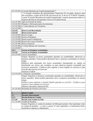 2.4.2.01.001 Correção Monetária do Capital Integralizado *
* A correção monetária das demonstrações financeiras foi revogada, inclusive para
fins societários, a partir de 01/01/96, por força do art. 4º da Lei nº 9.249/95. Portanto,
a conta "Correção Monetária do Capital Integralizado" somente apresentará saldo se a
empresa não houver incorporado a reserva ao Capital Social.
2.4.2.01.002 Ágio na Emissão de Ações
2.4.2.01.003 Doações e Subvenções para Investimentos
2.4.2.01.004 (-) Ações/Quotas em Tesouraria
2.4.2.01.005 ...
2.4.2.02 Reservas de Reavaliação
2.4.2.03 Reservas de Lucros
2.4.2.03.001 Reserva Legal
2.4.2.03.002 Reserva Estatutária
2.4.2.03.003 Reserva para Contigências
2.4.2.03.004 Reserva de Lucros a Realizar
2.4.2.03.005 Reserva Especial
2.4.2.03.006 (-) Ações/Quotas em Tesouraria
2.4.2.03.007 ...
2.4.3 Lucros ou Prejuízos Acumulados
2.4.3.01 Lucros ou Prejuízos Acumulados
2.4.3.01.001 Lucros Acumulados
Função: Registrar os lucros acumulados apurados na contabilidade. Absorverá os
prejuízos apurados. Nunca poderá apresentar lucro e prejuízos acumulados ao mesmo
tempo.
Debita-se pela destinação dos lucros acumulados (incorporação ao capital ou
distribuição aos sócios, por exemplo), ou para absorver prejuízo acumulado nos
exercícios posteriores. Credita-se para registrar o lucro líquido no exercício e pela
reversão das reservas (reversíveis).
Natureza: Credora
2.4.3.01.002 (-) Prejuízos Acumulados
Função: Registrar os prejuízos acumulados apurados na contabilidade. Absorverá os
lucros apurados. Nunca poderá apresentar lucro e prejuízos acumulados ao mesmo
tempo.
Debita-se para registrar o prejuízo líquido apurado no exercício. Credita-se para
registrar o lucro líquido no exercício.
Natureza: Devedora, redutora do PL.
2.4.3.01.003 Resultado do Exercício em Curso
3 RESULTADO
3.1 Receitas Operacionais
3.1.1 Receita Bruta de Vendas
3.1.1.01 Receita com Vendas no País
3.1.1.01.001 Vendas de Produtos
Função: Registrar as vendas de produtos de fabricação própria. São registradas todas
as vendas de produtos – à vista e a prazo. O valor registrado é o faturamento bruto,
incluindo os impostos e abatimentos.
 