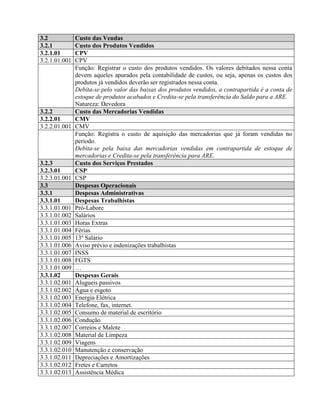 3.2 Custo das Vendas
3.2.1 Custo dos Produtos Vendidos
3.2.1.01 CPV
3.2.1.01.001 CPV
Função: Registrar o custo dos produtos vendidos. Os valores debitados nessa conta
devem aqueles apurados pela contabilidade de custos, ou seja, apenas os custos dos
produtos já vendidos deverão ser registrados nessa conta.
Debita-se pelo valor das baixas dos produtos vendidos, a contrapartida é a conta de
estoque de produtos acabados e Credita-se pela transferência do Saldo para a ARE.
Natureza: Devedora
3.2.2 Custo das Mercadorias Vendidas
3.2.2.01 CMV
3.2.2.01.001 CMV
Função: Registra o custo de aquisição das mercadorias que já foram vendidas no
período.
Debita-se pela baixa das mercadorias vendidas em contrapartida de estoque de
mercadorias e Credita-se pela transferência para ARE.
3.2.3 Custo dos Serviços Prestados
3.2.3.01 CSP
3.2.3.01.001 CSP
3.3 Despesas Operacionais
3.3.1 Despesas Administrativas
3.3.1.01 Despesas Trabalhistas
3.3.1.01.001 Pró-Labore
3.3.1.01.002 Salários
3.3.1.01.003 Horas Extras
3.3.1.01.004 Férias
3.3.1.01.005 13º Salário
3.3.1.01.006 Aviso prévio e indenizações trabalhistas
3.3.1.01.007 INSS
3.3.1.01.008 FGTS
3.3.1.01.009 …
3.3.1.02 Despesas Gerais
3.3.1.02.001 Alugueis passivos
3.3.1.02.002 Água e esgoto
3.3.1.02.003 Energia Elétrica
3.3.1.02.004 Telefone, fax, internet.
3.3.1.02.005 Consumo de material de escritório
3.3.1.02.006 Condução
3.3.1.02.007 Correios e Malote
3.3.1.02.008 Material de Limpeza
3.3.1.02.009 Viagens
3.3.1.02.010 Manutenção e conservação
3.3.1.02.011 Depreciações e Amortizações
3.3.1.02.012 Fretes e Carretos
3.3.1.02.013 Assistência Médica
 