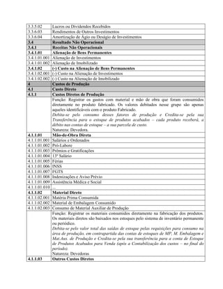 3.3.5.02 Lucros ou Dividendos Recebidos
3.3.6.03 Rendimentos de Outros Investimentos
3.3.6.04 Amortização de Ágio ou Deságio de Investimentos
3.4 Resultado Não Operacional
3.4.1 Receitas Não Operacionais
3.4.1.01 Alienação de Bens Permanentes
3.4.1.01.001 Alienação de Investimentos
3.4.1.01.002 Alienação de Imobilizado
3.4.1.02 (-) Custo na Alienação de Bens Permanentes
3.4.1.02.001 (-) Custo na Alienação de Investimentos
3.4.1.02.002 (-) Custo na Alienação de Imobilizado
4 Custos de Produção
4.1 Custo Direto
4.1.1 Custos Diretos de Produção
Função: Registrar os gastos com material e mão de obra que foram consumidos
diretamente no produto fabricado. Os valores debitados nesse grupo são apenas
aqueles identificáveis com o produto Fabricado.
Debita-se pelo consumo desses fatores de produção e Credita-se pela sua
Transferência para o estoque de produtos acabados – cada produto receberá, a
débito nas contas de estoque – a sua parcela de custo.
Natureza: Devedora.
4.1.1.01 Mão-de-Obra Direta
4.1.1.01.001 Salários e Ordenados
4.1.1.01.002 Pró-Labore
4.1.1.01.003 Prêmios e Gratificações
4.1.1.01.004 13º Salário
4.1.1.01.005 Férias
4.1.1.01.006 INSS
4.1.1.01.007 FGTS
4.1.1.01.008 Indenizações e Aviso Prévio
4.1.1.01.009 Assistência Médica e Social
4.1.1.01.010 ...
4.1.1.02 Material Direto
4.1.1.02.001 Matéria Prima Consumida
4.1.1.02.002 Material de Embalagem Consumido
4.1.1.02.003 Consumo de Material Auxiliar de Produção
Função: Registrar os materiais consumidos diretamente na fabricação dos produtos.
Os materiais diretos são baixados nos estoques pelo sistema de inventário permanente
ou periódico.
Debita-se pelo valor total das saídas de estoque pelas requisições para consumo na
área de produção, em contrapartida das contas de estoques de MP, M. Embalagem e
Mat.Aux. de Produção e Credita-se pela sua transferência para a conta de Estoque
de Produtos Acabados para Venda (após a Contabilização dos custos – no final do
período).
Natureza: Devedoras
4.1.1.03 Outros Custos Diretos
 