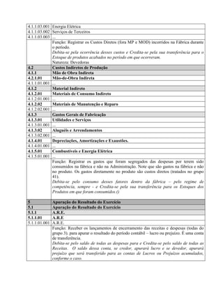 4.1.1.03.001 Energia Elétrica
4.1.1.03.002 Serviços de Terceiros
4.1.1.03.003 ...
Função: Registrar os Custos Diretos (fora MP e MOD) incorridos na Fábrica durante
o período.
Debita-se pela ocorrência desses custos e Credita-se pela sua transferência para o
Estoque de produtos acabados no período em que ocorreram.
Natureza: Devedoras
4.2 Custos Indiretos de Produção
4.1.1 Mão de Obra Indireta
4.2.1.01 Mão-de-Obra Indireta
4.1.1.01.001 ...
4.1.2 Material Indireto
4.1.2.01 Materiais de Consumo Indireto
4.1.2.01.001 ...
4.1.2.02 Materiais de Manutenção e Reparo
4.1.2.02.001 ...
4.1.3 Gastos Gerais de Fabricação
4.1.3.01 Utilidades e Serviços
4.1.3.01.001 ...
4.1.3.02 Aluguéis e Arrendamentos
4.1.3.02.001 ...
4.1.4.01 Depreciações, Amortizações e Exaustões.
4.1.4.01.001 ...
4.1.5.01 Combustíveis e Energia Elétrica
4.1.5.01.001 ...
Função: Registrar os gastos que foram segregados das despesas por terem sido
consumidos na fábrica e não na Administração. Note que são gastos na fábrica e não
no produto. Os gastos diretamente no produto são custos diretos (tratados no grupo
41).
Debita-se pelo consumo desses fatores dentro da fábrica – pelo regime de
competência, sempre - e Credita-se pela sua transferência para os Estoques dos
Produtos em que foram consumidos.()
5 Apuração do Resultado do Exercício
5.1 Apuração do Resultado do Exercício
5.1.1 A.R.E.
5.1.1.01 A.R.E
5.1.1.01.001 A.R.E.
Função: Receber os lançamentos de encerramento das receitas e despesas (todas do
grupo 3). para apurar o resultado do período contábil – lucro ou prejuízo. É uma conta
de transferência.
Debita-se pelo saldo de todas as despesas para e Credita-se pelo saldo de todas as
Receitas. O saldo dessa conta, se credor, apurará lucro e se devedor, apurará
prejuízo que será transferido para as contas de Lucros ou Prejuízos acumulados,
conforme o caso.
 