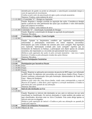 identificação do ganho ou perda na alienação, a amortização acumulada integra o
custo de aquisição do investimento.
Credita-se pelo valor da amortização do ágio e pela correção monetária.
Natureza: Credora, conta redutora do ativo.
1.3.1.01.004 (-) Controlada "A" - Deságio na Aquisição
Função: Registrar o deságio ocorrido na aquisição das ações. Considera-se deságio
apenas a parcela de valor patrimonial das ações que excederam o valor efetivamente
pago pela empresa investidora.
Natureza: Credora. conta redutora do ativo.
1.3.1.01.005 Controlada "A" - Amortização Acumulada do Deságio
Função: Registrar a amortização do deságio na aquisição da participação.
Natureza: Devedora.
1.3.1.02 Controladas e Coligadas - Custo Corrigido
1.3.1.02.001 ...
Função: Agrupar os lançamentos contábeis que registrarão movimentações
relacionadas a participações irrelevantes em outras empresas (investidas).
Participações que serão avaliadas tão somente pelo custo corrigido. Pela legislação
essa expressão “participação avaliada pelo custo corrigido” significa que no
fechamento do balancete ou balanço, a participação será objeto apenas da correção
monetária, não importando se a investida está apresentando lucro ou prejuízo.
Debita-se pela aquisição das ações (e pela correção monetária – mas isso é outra
história) e Credita-se pela alienação (venda) das ações (baixa).
Natureza: Devedora.
1.3.1.03 Outras Participações Societárias
1.3.1.03.001 ...
1.3.1.04 Participações por Incentivos Fiscais
1.3.1.04.001 Finor
1.3.1.04.002 Finam
1.3.1.04.003 Funres
Função: Registrar as aplicações provenientes da parcela do IRPJ pago a ser informado
na DIPJ anual. Os depósitos são convertidos em cotas desses fundos (Finor, Finam e
Funres) conforme comunicação feira pela Instituição Administradora do Fundo (ex.
Finor – Banco do Nordeste).
Debita-se pelo valor das cotas desses fundos, tendo como contrapartida a conta de
Reserva de Capital, e, além disso, para registrar a correção monetária e Credita-se
pela baixa das cotas quando da sua alienação.
Natureza: Devedora
1.3.1.05 Imóveis não destinados ao Uso
1.3.1.05.001 ...
Função: Registrar os imóveis não destinados ao uso, pois se estivesse em uso seria
classificado no Imobilizado. Os imóveis destinados à venda também não podem ser
aqui classificados, deveriam estar no Ativo Circulante. Esta conta abriga apenas os
imóveis sem uso ou alugados.
Debita-se pela aquisição do imóvel e Credita-se pela sua alienação ou quando for
usado pela empresa.
1.3.1.06 Outros Investimentos Permanentes
1.3.1.06.004 Objetos de Arte
 