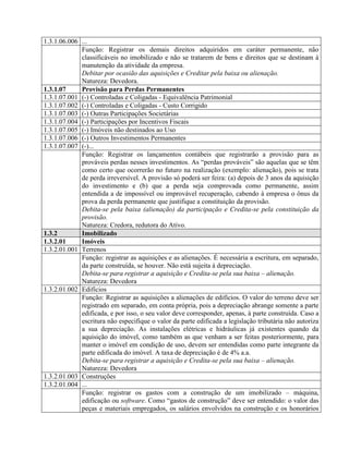 1.3.1.06.006 ...
Função: Registrar os demais direitos adquiridos em caráter permanente, não
classificáveis no imobilizado e não se tratarem de bens e direitos que se destinam à
manutenção da atividade da empresa.
Debitar por ocasião das aquisições e Creditar pela baixa ou alienação.
Natureza: Devedora.
1.3.1.07 Provisão para Perdas Permanentes
1.3.1.07.001 (-) Controladas e Coligadas - Equivalência Patrimonial
1.3.1.07.002 (-) Controladas e Coligadas - Custo Corrigido
1.3.1.07.003 (-) Outras Participações Societárias
1.3.1.07.004 (-) Participações por Incentivos Fiscais
1.3.1.07.005 (-) Imóveis não destinados ao Uso
1.3.1.07.006 (-) Outros Investimentos Permanentes
1.3.1.07.007 (-)...
Função: Registrar os lançamentos contábeis que registrarão a provisão para as
prováveis perdas nesses investimentos. As “perdas prováveis” são aquelas que se têm
como certo que ocorrerão no futuro na realização (exemplo: alienação), pois se trata
de perda irreversível. A provisão só poderá ser feira: (a) depois de 3 anos da aquisição
do investimento e (b) que a perda seja comprovada como permanente, assim
entendida a de impossível ou improvável recuperação, cabendo à empresa o ônus da
prova da perda permanente que justifique a constituição da provisão.
Debita-se pela baixa (alienação) da participação e Credita-se pela constituição da
provisão.
Natureza: Credora, redutora do Ativo.
1.3.2 Imobilizado
1.3.2.01 Imóveis
1.3.2.01.001 Terrenos
Função: registrar as aquisições e as alienações. É necessária a escritura, em separado,
da parte construída, se houver. Não está sujeita à depreciação.
Debita-se para registrar a aquisição e Credita-se pela sua baixa – alienação.
Natureza: Devedora
1.3.2.01.002 Edifícios
Função: Registrar as aquisições a alienações de edifícios. O valor do terreno deve ser
registrado em separado, em conta própria, pois a depreciação abrange somente a parte
edificada, e por isso, o seu valor deve corresponder, apenas, à parte construída. Caso a
escritura não especifique o valor da parte edificada a legislação tributária não autoriza
a sua depreciação. As instalações elétricas e hidráulicas já existentes quando da
aquisição do imóvel, como também as que venham a ser feitas posteriormente, para
manter o imóvel em condição de uso, devem ser entendidas como parte integrante da
parte edificada do imóvel. A taxa de depreciação é de 4% a.a.
Debita-se para registrar a aquisição e Credita-se pela sua baixa – alienação.
Natureza: Devedora
1.3.2.01.003 Construções
1.3.2.01.004 ...
Função: registrar os gastos com a construção de um imobilizado – máquina,
edificação ou software. Como “gastos de construção” deve ser entendido: o valor das
peças e materiais empregados, os salários envolvidos na construção e os honorários
 
