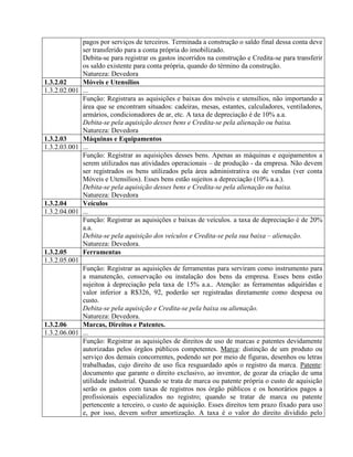 pagos por serviços de terceiros. Terminada a construção o saldo final dessa conta deve
ser transferido para a conta própria do imobilizado.
Debita-se para registrar os gastos incorridos na construção e Credita-se para transferir
os saldo existente para conta própria, quando do término da construção.
Natureza: Devedora
1.3.2.02 Móveis e Utensílios
1.3.2.02.001 ...
Função: Registrara as aquisições e baixas dos móveis e utensílios, não importando a
área que se encontram situados: cadeiras, mesas, estantes, calculadores, ventiladores,
armários, condicionadores de ar, etc. A taxa de depreciação é de 10% a.a.
Debita-se pela aquisição desses bens e Credita-se pela alienação ou baixa.
Natureza: Devedora
1.3.2.03 Máquinas e Equipamentos
1.3.2.03.001 ...
Função: Registrar as aquisições desses bens. Apenas as máquinas e equipamentos a
serem utilizados nas atividades operacionais – de produção - da empresa. Não devem
ser registrados os bens utilizados pela área administrativa ou de vendas (ver conta
Móveis e Utensílios). Esses bens estão sujeitos a depreciação (10% a.a.).
Debita-se pela aquisição desses bens e Credita-se pela alienação ou baixa.
Natureza: Devedora
1.3.2.04 Veículos
1.3.2.04.001 ...
Função: Registrar as aquisições e baixas de veículos. a taxa de depreciação é de 20%
a.a.
Debita-se pela aquisição dos veículos e Credita-se pela sua baixa – alienação.
Natureza: Devedora.
1.3.2.05 Ferramentas
1.3.2.05.001
Função: Registrar as aquisições de ferramentas para serviram como instrumento para
a manutenção, conservação ou instalação dos bens da empresa. Esses bens estão
sujeitoa à depreciação pela taxa de 15% a.a.. Atenção: as ferramentas adquiridas e
valor inferior a R$326, 92, poderão ser registradas diretamente como despesa ou
custo.
Debita-se pela aquisição e Credita-se pela baixa ou alienação.
Natureza: Devedora.
1.3.2.06 Marcas, Direitos e Patentes.
1.3.2.06.001 ...
Função: Registrar as aquisições de direitos de uso de marcas e patentes devidamente
autorizadas pelos órgãos públicos competentes. Marca: distinção de um produto ou
serviço dos demais concorrentes, podendo ser por meio de figuras, desenhos ou letras
trabalhadas, cujo direito de uso fica resguardado após o registro da marca. Patente:
documento que garante o direito exclusivo, ao inventor, de gozar da criação de uma
utilidade industrial. Quando se trata de marca ou patente própria o custo de aquisição
serão os gastos com taxas de registros nos órgão públicos e os honorários pagos a
profissionais especializados no registro; quando se tratar de marca ou patente
pertencente a terceiro, o custo de aquisição. Esses direitos tem prazo fixado para uso
e, por isso, devem sofrer amortização. A taxa é o valor do direito dividido pelo
 
