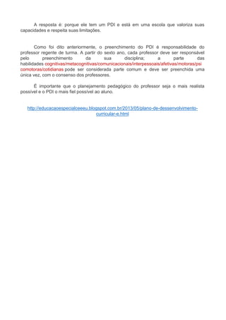 A resposta é: porque ele tem um PDI e está em uma escola que valoriza suas 
capacidades e respeita suas limitações. 
Como foi dito anteriormente, o preenchimento do PDI é responsabilidade do 
professor regente de turma. A partir do sexto ano, cada professor deve ser responsável 
pelo preenchimento da sua disciplina; a parte das 
habilidades cognitivas/metacognitivas/comunicacionais/interpessoais/afetivas/motoras/psi 
comotoras/cotidianas pode ser considerada parte comum e deve ser preenchida uma 
única vez, com o consenso dos professores. 
É importante que o planejamento pedagógico do professor seja o mais realista 
possível e o PDI o mais fiel possível ao aluno. 
http://educacaoespecialceeeu.blogspot.com.br/2013/05/plano-de-dessenvolvimento-curricular- 
e.html 
