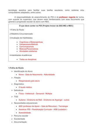 tecnologia assistiva para facilitar suas tarefas escolares, como carteiras e/ou 
computadores adaptados, entre outros. 
A responsabilidade do preenchimento do PDI é do professor regente de turma, 
com suporte do supervisor, que devem estar familiarizados com esse documento que 
garante a progressão escolar do aluno com NEE. 
O que deve conter no PDI (Projeto Incluir da SEE-MG e MEC) 
1-Folha de Rosto 
2-Relatório Circunstanciado 
3-Avaliação de Habilidades: 
 Cognitivas e Metacognitivas 
 Interpessoais/Afetivas 
 Comunicacionais 
 Motoras/Psicomotoras 
 Atividades cotidianas 
4-Habilidades Acadêmicas 
 Todas as disciplinas 
1-Folha de Rosto 
 Identificação do Aluno 
 Nome - Data de Nascimento - Naturalidade 
 Filiação 
 Responsáveis pelo aluno 
 Diagnóstico 
 O laudo médico 
 Deficiência 
 Física - Intelectual – Sensorial - Múltipla 
 TGD 
 Autismo - Síndrome de Rett - Síndrome de Asperger - outros 
 Necessidades educacionais: 
 AEE (professor de Apoio – Sala de Recursos) - Tecnologia 
 Assistiva- PDI - Flexibilização Curricular - ASB (cuidador) - 
 Acessibilidade. 
 Percurso escolar 
 Escolaridade 
 Documentação 
 