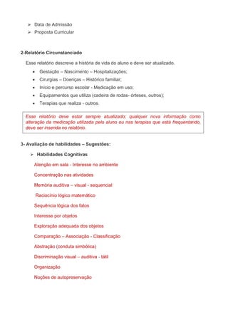  Data de Admissão 
 Proposta Curricular 
2-Relatório Circunstanciado 
Esse relatório descreve a história de vida do aluno e deve ser atualizado. 
 Gestação – Nascimento – Hospitalizações; 
 Cirurgias – Doenças – Histórico familiar; 
 Início e percurso escolar - Medicação em uso; 
 Equipamentos que utiliza (cadeira de rodas- órteses, outros); 
 Terapias que realiza - outros. 
Esse relatório deve estar sempre atualizado; qualquer nova informação como 
alteração da medicação utilizada pelo aluno ou nas terapias que está frequentando, 
deve ser inserida no relatório. 
3- Avaliação de habilidades – Sugestões: 
 Habilidades Cognitivas 
Atenção em sala - Interesse no ambiente 
Concentração nas atividades 
Memória auditiva – visual - sequencial 
Raciocínio lógico matemático 
Sequência lógica dos fatos 
Interesse por objetos 
Exploração adequada dos objetos 
Comparação – Associação - Classificação 
Abstração (conduta simbólica) 
Discriminação visual – auditiva - tátil 
Organização 
Noções de autopreservação 
 
