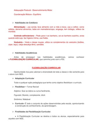 Adequação Postural - Desenvolvimento Motor 
Coordenação Motora - Equilíbrio 
 Habilidades do Cotidiano 
Alimentação – usa sonda, leva alimento com a mão à boca, usa a colher, come 
sólidos, derrama alimentos, bebe em mamadeira/copo, engasga, tem disfagia, reflexo de 
mordida. 
Controle esfincteriano – Pede para ir ao banheiro, vai ao banheiro sozinho, avisa 
quando está sujo, faz higiene íntima, usa fralda. 
Vestuário – Veste e despe roupas, utiliza os complementos do vestuário (botões, 
zíper, laço), calça descalça tênis, sandália. 
 Habilidades Acadêmicas 
Antes de prosseguir nas habilidades acadêmicas, vamos conhecer 
a FLEXIBILIZAÇÃO CURRICULAR, que caminha junto com o PDI. 
FLEXIBILIZAÇÃO CURRICULAR 
Oportunidade rica para valorizar a diversidade de toda a classe e não somente para 
o aluno com NEE. 
 Adaptação Curricular 
Toda e qualquer ação pedagógica que tenha como objetivo flexibilizar o currículo. 
 Flexibilizar = Tornar flexível 
Adjetivo: Que se dobra ou curva facilmente. 
Figurado: Brando, complacente, dócil. 
Sinônimo: Maleável 
 Currículo= É todo o conjunto de ações desenvolvidas pela escola, oportunizando 
a construção do conhecimento, da aprendizagem. 
 Finalidades da Flexibilização Curricular: 
 A Flexibilização Curricular se destina a todos os alunos, especialmente para 
aqueles com NEE. 
 