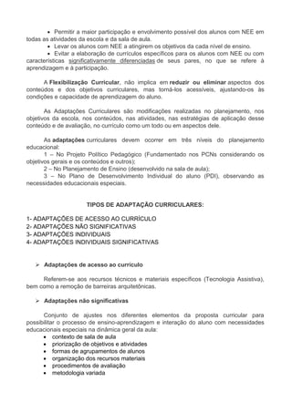  Permitir a maior participação e envolvimento possível dos alunos com NEE em 
todas as atividades da escola e da sala de aula. 
 Levar os alunos com NEE a atingirem os objetivos da cada nível de ensino. 
 Evitar a elaboração de currículos específicos para os alunos com NEE ou com 
características significativamente diferenciadas de seus pares, no que se refere à 
aprendizagem e à participação. 
A Flexibilização Curricular, não implica em reduzir ou eliminar aspectos dos 
conteúdos e dos objetivos curriculares, mas torná-los acessíveis, ajustando-os às 
condições e capacidade de aprendizagem do aluno. 
As Adaptações Curriculares são modificações realizadas no planejamento, nos 
objetivos da escola, nos conteúdos, nas atividades, nas estratégias de aplicação desse 
conteúdo e de avaliação, no currículo como um todo ou em aspectos dele. 
As adaptações curriculares devem ocorrer em três níveis do planejamento 
educacional: 
1 – No Projeto Político Pedagógico (Fundamentado nos PCNs considerando os 
objetivos gerais e os conteúdos e outros); 
2 – No Planejamento de Ensino (desenvolvido na sala de aula); 
3 – No Plano de Desenvolvimento Individual do aluno (PDI), observando as 
necessidades educacionais especiais. 
TIPOS DE ADAPTAÇÃO CURRICULARES: 
1- ADAPTAÇÕES DE ACESSO AO CURRÍCULO 
2- ADAPTAÇÕES NÃO SIGNIFICATIVAS 
3- ADAPTAÇÕES INDIVIDUAIS 
4- ADAPTAÇÕES INDIVIDUAIS SIGNIFICATIVAS 
 Adaptações de acesso ao currículo 
Referem-se aos recursos técnicos e materiais específicos (Tecnologia Assistiva), 
bem como a remoção de barreiras arquitetônicas. 
 Adaptações não significativas 
Conjunto de ajustes nos diferentes elementos da proposta curricular para 
possibilitar o processo de ensino-aprendizagem e interação do aluno com necessidades 
educacionais especiais na dinâmica geral da aula: 
 contexto de sala de aula 
 priorização de objetivos e atividades 
 formas de agrupamentos de alunos 
 organização dos recursos materiais 
 procedimentos de avaliação 
 metodologia variada 
 