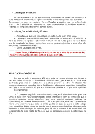  Adaptações individuais 
Ocorrem quando todas as alternativas de adequações de aula foram tentadas e o 
aluno possua um nível curricular significativamente abaixo do esperado pela sua idade. 
Caracterizam-se como um conjunto de modificações propostas para um determinado 
aluno, com o objetivo de responder às suas necessidades educacionais especiais, 
podendo ser compartilhadas com os demais alunos. 
 Adaptações individuais significativas 
 Aplicada para que seja útil ao aluno em curto, médio e em longo prazo. 
 Favorece o acesso ao conhecimento, considera os ambientes, os materiais, o 
modo de ensinar e a lógica nas atividades. Normalmente os alunos que necessitam desse 
tipo de adaptação curricular, apresentam graves comprometimentos e para eles são 
designados professores de Apoio. 
 É uma Educação para a vida. 
Dessa forma, a Flexibilização Curricular nos dá a ideia de um currículo tão 
maleável e flexível que englobe também o aluno com NEE. 
HABILIDADES ACADÊMICAS 
Em sala de aula, o aluno com NEE deve estar no mesmo contexto dos demais e 
não realizando atividades completamente diferentes como, por exemplo, a classe está 
resolvendo problemas de matemática e o aluno pintando as letras do alfabeto. Os 
conteúdos devem ser passados, com a flexibilização, adaptação e estratégias necessárias 
para que o aluno absorva o que sua capacidade permitir e o que isso significa? 
Exemplificando: 
1- O professor, seguindo as matrizes curriculares, está ensinado frações para sua 
turma; o aluno com NEE também recebe essas informações com as estratégias que o 
permitam participar desse conteúdo, seja com material concreto, práticas ou 
experimentações. Se esse aluno, de acordo com sua capacidade, entendeu que existe um 
inteiro (uma coisa inteira) que pode ser divido (partida em pedaços iguais) e cada pedaço 
é um pedacinho desse inteiro, de acordo com o planejamento individual elaborado pelo 
professor, o aluno alcançou os objetivos, pois de todo o contexto e de acordo com sua 
compreensão, foi essa noção de “frações” que ele conseguiu aprender e pode utilizar na 
vida. 
 