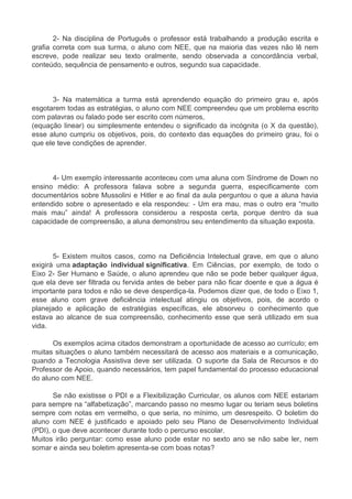 2- Na disciplina de Português o professor está trabalhando a produção escrita e 
grafia correta com sua turma, o aluno com NEE, que na maioria das vezes não lê nem 
escreve, pode realizar seu texto oralmente, sendo observada a concordância verbal, 
conteúdo, sequência de pensamento e outros, segundo sua capacidade. 
3- Na matemática a turma está aprendendo equação do primeiro grau e, após 
esgotarem todas as estratégias, o aluno com NEE compreendeu que um problema escrito 
com palavras ou falado pode ser escrito com números, 
(equação linear) ou simplesmente entendeu o significado da incógnita (o X da questão), 
esse aluno cumpriu os objetivos, pois, do contexto das equações do primeiro grau, foi o 
que ele teve condições de aprender. 
4- Um exemplo interessante aconteceu com uma aluna com Síndrome de Down no 
ensino médio: A professora falava sobre a segunda guerra, especificamente com 
documentários sobre Mussolini e Hitler e ao final da aula perguntou o que a aluna havia 
entendido sobre o apresentado e ela respondeu: - Um era mau, mas o outro era “muito 
mais mau” ainda! A professora considerou a resposta certa, porque dentro da sua 
capacidade de compreensão, a aluna demonstrou seu entendimento da situação exposta. 
5- Existem muitos casos, como na Deficiência Intelectual grave, em que o aluno 
exigirá uma adaptação individual significativa. Em Ciências, por exemplo, de todo o 
Eixo 2- Ser Humano e Saúde, o aluno aprendeu que não se pode beber qualquer água, 
que ela deve ser filtrada ou fervida antes de beber para não ficar doente e que a água é 
importante para todos e não se deve desperdiça-la. Podemos dizer que, de todo o Eixo 1, 
esse aluno com grave deficiência intelectual atingiu os objetivos, pois, de acordo o 
planejado e aplicação de estratégias específicas, ele absorveu o conhecimento que 
estava ao alcance de sua compreensão, conhecimento esse que será utilizado em sua 
vida. 
Os exemplos acima citados demonstram a oportunidade de acesso ao currículo; em 
muitas situações o aluno também necessitará de acesso aos materiais e a comunicação, 
quando a Tecnologia Assistiva deve ser utilizada. O suporte da Sala de Recursos e do 
Professor de Apoio, quando necessários, tem papel fundamental do processo educacional 
do aluno com NEE. 
Se não existisse o PDI e a Flexibilização Curricular, os alunos com NEE estariam 
para sempre na “alfabetização”, marcando passo no mesmo lugar ou teriam seus boletins 
sempre com notas em vermelho, o que seria, no mínimo, um desrespeito. O boletim do 
aluno com NEE é justificado e apoiado pelo seu Plano de Desenvolvimento Individual 
(PDI), o que deve acontecer durante todo o percurso escolar. 
Muitos irão perguntar: como esse aluno pode estar no sexto ano se não sabe ler, nem 
somar e ainda seu boletim apresenta-se com boas notas? 
 