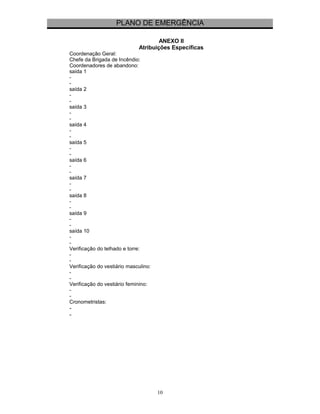 PLANO DE EMERGÊNCIA 
ANEXO II 
Atribuições Específicas 
Coordenação Geral: 
Chefe da Brigada de Incêndio: 
Coordenadores de abandono: 
saída 1 
-- 
saída 2 
-- 
saída 3 
-- 
saída 4 
-- 
saída 5 
-- 
saída 6 
-- 
saída 7 
-- 
saída 8 
-- 
saída 9 
-- 
saída 10 
-- 
Verificação do telhado e torre: 
-- 
Verificação do vestiário masculino: 
-- 
Verificação do vestiário feminino: 
-- 
Cronometristas: 
-- 
10 
 