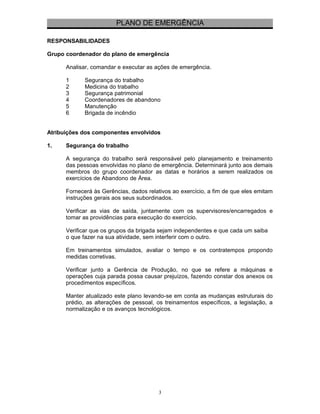 PLANO DE EMERGÊNCIA 
RESPONSABILIDADES 
Grupo coordenador do plano de emergência 
Analisar, comandar e executar as ações de emergência. 
1 Segurança do trabalho 
2 Medicina do trabalho 
3 Segurança patrimonial 
4 Coordenadores de abandono 
5 Manutenção 
6 Brigada de incêndio 
Atribuições dos componentes envolvidos 
1. Segurança do trabalho 
A segurança do trabalho será responsável pelo planejamento e treinamento 
das pessoas envolvidas no plano de emergência. Determinará junto aos demais 
membros do grupo coordenador as datas e horários a serem realizados os 
exercícios de Abandono de Área. 
Fornecerá às Gerências, dados relativos ao exercício, a fim de que eles emitam 
instruções gerais aos seus subordinados. 
Verificar as vias de saída, juntamente com os supervisores/encarregados e 
tomar as providências para execução do exercício. 
Verificar que os grupos da brigada sejam independentes e que cada um saiba 
o que fazer na sua atividade, sem interferir com o outro. 
Em treinamentos simulados, avaliar o tempo e os contratempos propondo 
medidas corretivas. 
Verificar junto a Gerência de Produção, no que se refere a máquinas e 
operações cuja parada possa causar prejuízos, fazendo constar dos anexos os 
procedimentos específicos. 
Manter atualizado este plano levando-se em conta as mudanças estruturais do 
prédio, as alterações de pessoal, os treinamentos específicos, a legislação, a 
normalização e os avanços tecnológicos. 
3 
 