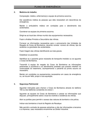 PLANO DE EMERGÊNCIA 
2. Medicina do trabalho 
Composição: médico, enfermeiro(a) e equipe de primeiros socorros. 
Dar assistência médica às pessoas que dela necessitem em decorrência da 
emergência. 
Manter o ambulatório médico em condições para o atendimento dos 
acidentados. 
Coordenar as equipes de primeiros socorros. 
Dirigir-se ao local das vítimas munido dos equipamentos necessários. 
Fazer a Análise Primária e Secundária das vítimas. 
Fornecer as informações necessárias para o acionamento das Unidades de 
Resgate do Corpo de Bombeiros, devendo constar: número de vítimas, tipo de 
acidente e a gravidade dos acidentados. 
Fazer triagem das vítimas identificando as mais graves. 
Estabilizar os pacientes. 
Identificar se o paciente grave necessita de transporte imediato ou se aguarda 
o Corpo de Bombeiros. 
Transmitir à equipe de resgate do Corpo de Bombeiros as informações 
pertinentes à ocorrência e ao atendimento prestado que possam interferir na 
continuidade do tratamento, acompanhando o paciente ao pronto socorro se 
necessário. 
Manter em condições os equipamentos necessários em casos de emergência 
ou, se houver falta, propor a sua aquisição. 
3. Segurança Patrimonial 
Aguardar instruções para chamar o Corpo de Bombeiros através do telefone 
193 ou dos telefones constantes do anexo I. 
Aguardar as equipes do Corpo de Bombeiros e passar as informações que 
dispuser, principalmente sobre o local do incêndio e existência de vítimas. 
Abrir os portões para permitir o acesso das viaturas de bombeiro e de polícia. 
Indicar aos bombeiros o local do Registro de Recalque 
Não permitir a entrada de pessoas estranhas e não dar informações a terceiros 
e a imprensa, caso necessário encaminhar ao Diretor Industrial. 
4 
 