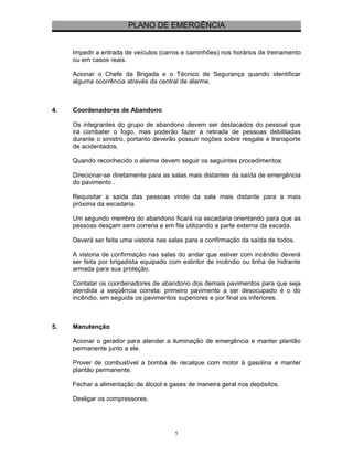 PLANO DE EMERGÊNCIA 
Impedir a entrada de veículos (carros e caminhões) nos horários de treinamento 
ou em casos reais. 
Acionar o Chefe da Brigada e o Técnico de Segurança quando identificar 
alguma ocorrência através da central de alarme. 
4. Coordenadores de Abandono 
Os integrantes do grupo de abandono devem ser destacados do pessoal que 
irá combater o fogo, mas poderão fazer a retirada de pessoas debilitadas 
durante o sinistro, portanto deverão possuir noções sobre resgate e transporte 
de acidentados. 
Quando reconhecido o alarme devem seguir os seguintes procedimentos: 
Direcionar-se diretamente para as salas mais distantes da saída de emergência 
do pavimento . 
Requisitar a saída das pessoas vindo da sala mais distante para a mais 
próxima da escadaria. 
Um segundo membro do abandono ficará na escadaria orientando para que as 
pessoas desçam sem correria e em fila utilizando a parte externa da escada. 
Deverá ser feita uma vistoria nas salas para a confirmação da saída de todos. 
A vistoria de confirmação nas salas do andar que estiver com incêndio deverá 
ser feita por brigadista equipado com extintor de incêndio ou linha de hidrante 
armada para sua proteção. 
Contatar os coordenadores de abandono dos demais pavimentos para que seja 
atendida a seqüência correta: primeiro pavimento a ser desocupado é o do 
incêndio, em seguida os pavimentos superiores e por final os inferiores. 
5. Manutenção 
Acionar o gerador para atender a iluminação de emergência e manter plantão 
permanente junto a ele. 
Prover de combustível a bomba de recalque com motor à gasolina e manter 
plantão permanente. 
Fechar a alimentação de álcool e gases de maneira geral nos depósitos. 
Desligar os compressores. 
5 
 