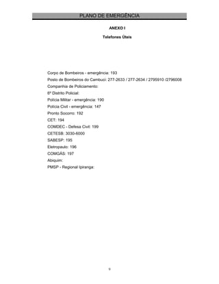 PLANO DE EMERGÊNCIA 
ANEXO I 
Telefones Úteis 
Corpo de Bombeiros - emergência: 193 
Posto de Bombeiros do Cambuci: 277-2633 / 277-2634 / 2795910 /2796008 
Companhia de Policiamento: 
6º Distrito Policial: 
Polícia Militar - emergência: 190 
Polícia Civil - emergência: 147 
Pronto Socorro: 192 
CET: 194 
COMDEC - Defesa Civil: 199 
CETESB: 3030-6000 
SABESP: 195 
Eletropaulo: 196 
COMGÁS: 197 
Abiquim: 
PMSP - Regional Ipiranga: 
9 
 