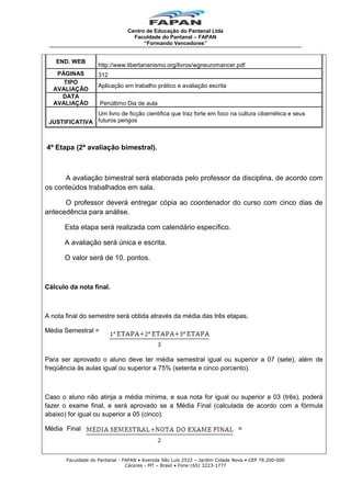 Centro de Educação do Pantanal Ltda
Faculdade do Pantanal – FAPAN
“Formando Vencedores”

END. WEB
PÁGINAS
TIPO
AVALIAÇÃO
DATA
AVALIAÇÃO

http://www.libertarianismo.org/livros/wgneuromancer.pdf
312
Aplicação em trabalho prático e avaliação escrita
Penúltimo Dia de aula

Um livro de ficção cientifica que traz forte em foco na cultura cibernética e seus
JUSTIFICATIVA futuros perigos

4º Etapa (2ª avaliação bimestral).

A avaliação bimestral será elaborada pelo professor da disciplina, de acordo com
os conteúdos trabalhados em sala.
O professor deverá entregar cópia ao coordenador do curso com cinco dias de
antecedência para análise.
Esta etapa será realizada com calendário específico.
A avaliação será única e escrita.
O valor será de 10. pontos.

Cálculo da nota final.

A nota final do semestre será obtida através da média das três etapas.
Média Semestral =

Para ser aprovado o aluno deve ter média semestral igual ou superior a 07 (sete), além de
freqüência às aulas igual ou superior a 75% (setenta e cinco porcento).

Caso o aluno não atinja a média mínima, e sua nota for igual ou superior a 03 (três), poderá
fazer o exame final, e será aprovado se a Média Final (calculada de acordo com a fórmula
abaixo) for igual ou superior a 05 (cinco).
Média Final

=

Faculdade do Pantanal - FAPAN • Avenida São Luís 2522 – Jardim Cidade Nova • CEP 78.200-000
Cáceres - MT – Brasil • Fone:(65) 3223-1777

 
