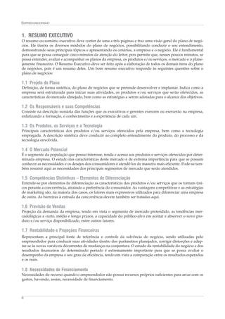 EMPREENDEDORISMO



1. RESUMO EXECUTIVO
O resumo ou sumário executivo deve conter de uma a três páginas e traz uma visão geral do plano de negó-
cios. Ele ilustra os diversos módulos do plano de negócios, possibilitando conduzir o seu entendimento,
demonstrando seus principais tópicos e apresentando os cenários, a empresa e o negócio. Ele é fundamental
para que se possa conseguir cinco minutos de atenção do leitor, pois permite que, nesses poucos minutos, se
possa entender, avaliar e acompanhar os planos da empresa, os produtos e/ou serviços, o mercado e o plane-
jamento financeiro. O Resumo Executivo deve ser feito após a elaboração de todos os demais itens do plano
de negócios, pois é um resumo deles. Um bom resumo executivo responde às seguintes questões sobre o
plano de negócios:

1.1 Projeto do Plano
Definição, de forma sintética, do plano de negócios que se pretende desenvolver e implantar. Indica como a
empresa será estruturada para iniciar suas atividades, os produtos e/ou serviços que serão oferecidos, as
características do mercado almejado, bem como as estratégias a serem adotadas para o alcance dos objetivos.

1.2 Os Responsáveis e suas Competências
Consiste na descrição sumária das funções que os executivos e gerentes exercem ou exercerão na empresa,
enfatizando a formação, o conhecimento e a experiência de cada um.

1.3 Os Produtos, os Serviços e a Tecnologia
Principais características dos produtos e/ou serviços oferecidos pela empresa, bem como a tecnologia
empregada. A descrição sintética deve conduzir ao completo entendimento do produto, do processo e da
tecnologia envolvida.

1.4 O Mercado Potencial
É o segmento da população que possui interesse, renda e acesso aos produtos e serviços oferecidos por deter-
minada empresa. O estudo das características deste mercado é de extrema importância para que se possam
conhecer as necessidades e os desejos dos consumidores e atendê-los de maneira mais eficiente. Pode-se tam-
bém resumir aqui as necessidades dos principais segmentos de mercado que serão atendidos.

1.5 Competências Distintivas – Elementos de Diferenciação
Entende-se por elementos de diferenciação as características dos produtos e/ou serviços que os tornam úni-
cos perante a concorrência, atraindo a preferência do consumidor. As vantagens competitivas e as estratégias
de marketing são, na maioria dos casos, os fatores mais expressivos utilizados para diferenciar uma empresa
de outra. As barreiras à entrada da concorrência devem também ser tratadas aqui.

1.6 Previsão de Vendas
Projeção da demanda da empresa, tendo em vista o segmento de mercado pretendido, as tendências mer-
cadológicas a curto, médio e longo prazos, a capacidade do público-alvo em aceitar e absorver o novo pro-
duto e/ou serviço disponibilizado, entre outros fatores.

1.7 Rentabilidade e Projeções Financeiras
Representam a principal fonte de referência e controle da solvência do negócio, sendo utilizadas pelo
empreendedor para conduzir suas atividades dentro dos parâmetros planejados, corrigir distorções e adap-
tar-se às novas variáveis decorrentes de mudanças na conjuntura. O estudo da rentabilidade do negócio e dos
resultados financeiros de determinado período é extremamente importante para que se possa avaliar o
desempenho da empresa e seu grau de eficiência, tendo em vista a comparação entre os resultados esperados
e os reais.

1.8 Necessidades de Financiamento
Necessidades de recurso quando o empreendedor não possui recursos próprios suficientes para arcar com os
gastos, havendo, assim, necessidade de financiamento.



4
 