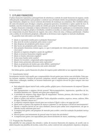 EMPREENDEDORISMO



7. O PLANO FINANCEIRO
O plano financeiro representa a principal fonte de referência e controle da saúde financeira do negócio, sendo
utilizada pelo empreendedor para projetar e conduzir suas atividades dentro dos parâmetros planejados, cor-
rigir distorções, adaptar-se a novas variáveis decorrentes de mudanças na conjuntura. Ele é também utiliza-
do como documento para divulgar a empresa, prospectar parceiros, investidores e captar capital de risco. É,
também, uma boa ferramenta para análise de crédito por parte de fornecedores e instituições bancárias.
    O plano financeiro contempla os tópicos referentes às necessidades de capital para os investimentos iniciais
de mobilização da empresa, projeta os resultados, considera as receitas, os custos previstos e apresenta as análi-
ses componentes da parte financeira do negócio, tais como o fluxo de caixa, o balanço patrimonial, e finaliza
com a análise do investimento projetado, utilizando-se de técnicas mais exigidas no mercado atualmente.
    As questões mais relevantes a ser feitas são:

    •   Quais as suposições usadas para as projeções financeiras?
    •   Que nível de receita é projetado pelos meses e anos?
    •   Que despesas são projetadas pelos meses e anos?
    •   Que lucros são projetados pelos meses e anos?
    •   Que posições financeiras existem agora, e o que é antecipado em vários pontos durante os próximos
        cinco anos?
    •   Quando os negócios atingirão o ponto de equilíbrio?
    •   Quais os recursos financeiros exigidos agora?
    •   Quais os fundos adicionais exigidos?
    •   Como esses fundos serão usados?
    •   Quanto foi investido e emprestado pelos responsáveis?
    •   Quais fontes potenciais adicionais serão exploradas?
    •   Quais as proporções de fundos que serão débito e patrimônio?
    •   Que tipo de participação financeira está sendo oferecido?

    Em linhas gerais, a parte financeira do plano de negócio pode subdividir-se nos seguintes tópicos:

7.1 Investimento Inicial
Investimento inicial é tudo aquilo que o empreendedor deverá gastar para iniciar suas atividades. Estes gas-
tos incluem: registros e licenças do governo, máquinas, móveis, equipamentos, pesquisas de mercado etc.
Além disso, contempla, também, os recursos financeiros que a empresa deverá ter para cumprir com seus
compromissos.

    • Será adquirido algum imóvel (sala, andar, prédio, galpão) para o funcionamento da empresa? Quanto
      será gasto?
    • Que equipamentos a empresa deverá possuir? Microcomputadores, impressoras, aparelhos de fax,
      secretária eletrônica etc.? Quanto será gasto para adquiri-los?
    • A atividade da empresa exige algum tipo de maquinário? Tratores, prensas, alto fornos etc.? Qual o
      valor a ser gasto na compra destes?
    • Quais os gastos com móveis e utensílios? Serão adquiridos armários, arquivos, mesas, cadeiras, filtro
      de água, cadeados, freezer etc.?
    • A empresa comprará algum veículo para uso exclusivo? Qual o valor a ser pago por ele?
    • Quais serão os gastos com registros de marcas e patentes? E com licenças e alvará de funcionamento?
    • Quanto a empresa deverá ter em caixa (dinheiro, bancos) para saldar seus compromissos, até que se
      obtenha receita suficiente para isso?
    • A empresa terá gastos com pesquisas de mercado para avaliar o nível de aceitação do produto/serviço
      oferecido?
    • Haverá gastos com treinamento de pessoal antes do início das atividades?
    • A empresa terá gastos com especialistas para desenvolvimento de marca, marketing e embalagens?

7.2 Projeção dos Resultados
Esta planilha faz uma projeção das entradas e saídas de recursos financeiros da empresa, de acordo com os
dados lançados nas planilhas de receitas, custos fixos, custos variáveis (em cada produto), impostos e despesas.

8
 