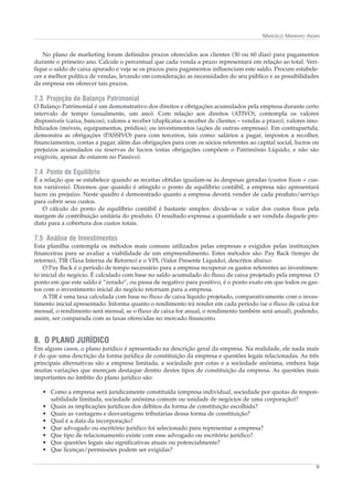 MARCELO MARINHO AIDAR


   No plano de marketing foram definidos prazos oferecidos aos clientes (30 ou 60 dias) para pagamentos
durante o primeiro ano. Calcule o percentual que cada venda a prazo representará em relação ao total. Veri-
fique o saldo de caixa apurado e veja se os prazos para pagamentos influenciam este saldo. Procure estabele-
cer a melhor política de vendas, levando em consideração as necessidades do seu público e as possibilidades
da empresa em oferecer tais prazos.

7.3 Projeção do Balanço Patrimonial
O Balanço Patrimonial é um demonstrativo dos direitos e obrigações acumulados pela empresa durante certo
intervalo de tempo (usualmente, um ano). Com relação aos direitos (ATIVO), contempla os valores
disponíveis (caixa, bancos), valores a receber (duplicatas a receber de clientes – vendas a prazo), valores imo-
bilizados (móveis, equipamentos, prédios), ou investimentos (ações de outras empresas). Em contrapartida,
demonstra as obrigações (PASSIVO) para com terceiros, tais como: salários a pagar, impostos a recolher,
financiamentos, contas a pagar, além das obrigações para com os sócios referentes ao capital social, lucros ou
prejuízos acumulados ou reservas de lucros (estas obrigações compõem o Patrimônio Líquido, e não são
exigíveis, apesar de estarem no Passivo).

7.4 Ponto de Equilíbrio
É a relação que se estabelece quando as receitas obtidas igualam-se às despesas geradas (custos fixos + cus-
tos variáveis). Dizemos que quando é atingido o ponto de equilíbrio contábil, a empresa não apresentará
lucro ou prejuízo. Neste quadro é demonstrado quanto a empresa deverá vender de cada produto/serviço
para cobrir seus custos.
   O cálculo do ponto de equilíbrio contábil é bastante simples: divide-se o valor dos custos fixos pela
margem de contribuição unitária do produto. O resultado expressa a quantidade a ser vendida daquele pro-
duto para a cobertura dos custos totais.

7.5 Análise de Investimentos
Esta planilha contempla os métodos mais comuns utilizados pelas empresas e exigidos pelas instituições
financeiras para se avaliar a viabilidade de um empreendimento. Estes métodos são: Pay Back (tempo de
retorno), TIR (Taxa Interna de Retorno) e o VPL (Valor Presente Líquido), descritos abaixo:
    O Pay Back é o período de tempo necessário para a empresa recuperar os gastos referentes ao investimen-
to inicial do negócio. É calculado com base no saldo acumulado do fluxo de caixa projetado pela empresa. O
ponto em que este saldo é “zerado”, ou passa de negativo para positivo, é o ponto exato em que todos os gas-
tos com o investimento inicial do negócio retornam para a empresa.
    A TIR é uma taxa calculada com base no fluxo de caixa líquido projetado, comparativamente com o inves-
timento inicial apresentado. Informa quanto o rendimento irá render em cada período (se o fluxo de caixa for
mensal, o rendimento será mensal, se o fluxo de caixa for anual, o rendimento também será anual), podendo,
assim, ser comparada com as taxas oferecidas no mercado financeiro.


8. O PLANO JURÍDICO
Em alguns casos, o plano jurídico é apresentado na descrição geral da empresa. Na realidade, ele nada mais
é do que uma descrição da forma jurídica de constituição da empresa e questões legais relacionadas. As três
principais alternativas são a empresa limitada, a sociedade por cotas e a sociedade anônima, embora haja
muitas variações que mereçam destaque dentro destes tipos de constituição da empresa. As questões mais
importantes no âmbito do plano jurídico são:

   • Como a empresa será juridicamente constituída (empresa individual, sociedade por quotas de respon-
     sabilidade limitada, sociedade anônima comum ou unidade de negócios de uma corporação)?
   • Quais as implicações jurídicas dos débitos da forma de constituição escolhida?
   • Quais as vantagens e desvantagens tributárias dessa forma de constituição?
   • Qual é a data da incorporação?
   • Que advogado ou escritório jurídico foi selecionado para representar a empresa?
   • Que tipo de relacionamento existe com esse advogado ou escritório jurídico?
   • Que questões legais são significativas atuais ou potencialmente?
   • Que licenças/permissões podem ser exigidas?

                                                                                                              9
 