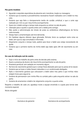 Pós-parto imediato
 Aguardar a expulsão espontânea da placenta sem manobras, tração ou massagens;
 Gostaria que os exames e procedimentos necessários fossem realizados com o bebê no meu
colo;
 Gostaria que seja feito o clampeamento tardio do cordão umbilical, e que o corte seja
realizado por mim ou por meu/minha acompanhante;
 Quero ter o bebê comigo o tempo todo enquanto eu estiver na sala de parto;
 Liberação para o quarto o quanto antes com o bebê junto comigo;
 Não aceito a administração de nitrato de prata ou antibióticos oftalmológicos de forma
indicriminada;
 Desejo fazer a amamentação sob livre demanda;
 Em hipótese alguma oferecer água glicosada, fórmula, bicos ou qualquer outra coisa ao
bebê, sem que eu seja consultada e informada.
 Alojamento conjunto o tempo todo, pedirei para levar o bebê caso esteja necessitando de
ajuda;
 Gostaria que o primeiro banho da minha bebê seja dado após 24h de nascimento ou em
casa.
Em caso de indicação real de cesária
 Exijo o início do trabalho de parto antes da decisão pela cesárea;
 Quero a presença da doula e de meu/minha acompanhante na sala de parto;
 Anestesia peridural, sem sedação em momento algum;
 Na hora do nascimento gostaria que o campo fosse abaixado para que eu possa vê-la nascer;
 Gostaria que as luzes e ruídos fossem reduzidas e o ar condicionado desligado;
 Após o nascimento gostaria que colocassem a bebê sobre meu peito e que minhas mãos
estejam livres para segurá-la;
 Gostaria de permanecer com minha filha no contato pele a pele enquanto estiver na sala do
parto;
 Gostaria de amamentar a bebê e ter alojamento conjunto o quanto antes.
Respeito o trabalho de cada um, agradeço muito a equipe envolvida e a ajuda para tornar este
momento especial,
Muito obrigada!
____________________________
Assinatura da gestante
____________________________
Assinatura do acompanhante
 