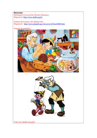 Recursos:
Declaração Universal dos Direitos Humanos.
Disponível: http://www.dudh.org.br/
Estatuto da Criança e do Adolescente.
Disponível: http://www.planalto.gov.br/ccivil_03/leis/l8069.htm
Imagem do pinóquio -
Vídeo do cidadão de papel:
 