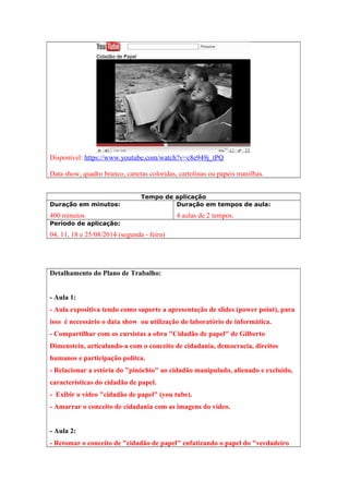 Disponível: https://www.youtube.com/watch?v=c8e949j_tPQ
Data show, quadro branco, canetas coloridas, cartolinas ou papeis manilhas.
Tempo de aplicação
Duração em minutos:
400 minutos
Duração em tempos de aula:
4 aulas de 2 tempos.
Período de aplicação:
04, 11, 18 e 25/08/2014 (segunda - feira)
Detalhamento do Plano de Trabalho:
- Aula 1:
- Aula expositiva tendo como suporte a apresentação de slides (power point), para
isso é necessário o data show ou utilização do laboratório de informática.
- Compartilhar com os cursistas a obra "Cidadão de papel" de Gilberto
Dimenstein, articulando-a com o conceito de cidadania, democracia, direitos
humanos e participação polítca.
- Relacionar a estória do "pinóchio" ao cidadão manipulado, alienado e excluído,
características do cidadão de papel.
- Exibir o vídeo "cidadão de papel" (you tube).
- Amarrar o conceito de cidadania com as imagens do vídeo.
- Aula 2:
- Retomar o conceito de "cidadão de papel" enfatizando o papel do "verdadeiro
 