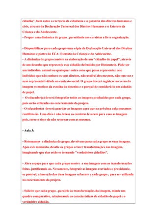 cidadão", bem como o exercício da cidadania e a garantia dos direitos humanos e
civis, através da Declaração Universal dos Direitos Humanos e o Estatuto da
Criança e do Adolescente.
- Propor uma dinâmica de grupo , permitindo aos cursistas a livre organização.
- Disponibilizar para cada grupo uma cópia da Declaração Universal dos Direitos
Humanos e partes do ECA- Estatuto da Criança e do Adolescente.
- A dinâmica de grupo consiste na elaboração de um "cidadão de papel", através
de um desenho que represente esse cidadão defendido por Dimenstein. Pode ser
um indivíduo, animal ou quaisquer outra coisa que possa representar esse
indivíduo que não conhece os seus direitos, não usufrui dos mesmos, não tem voz e
nem representatividade no contexto social. O grupo deverá registrar no verso da
imagem os motivos da escolha do desenho e o porquê de considerá-lo um cidadão
de papel.
- O educador(a) deverá fotografar todos as imagens produzidas por cada grupo,
pois serão utilizadas no encerramento do projeto.
- O educador(a) deverá guardar as imagens para que na próxima aula possamos
reutilizá-las. Uma dica é não deixar os cursistas levarem para casa as imagens
pois, corre o risco de não retornar com as mesmas.
- Aula 3:
- Retomamos a dinâmica de grupo, devolveno para cada grupo as suas imagens.
Após este momento, desafie os grupos a fazer transformações nas imagens,
imaginando que elas estão se tornando "verdadeiros cidadãos".
- Abra espaço para que cada grupo mostre a sua imagem com as transformações
feitas, justificando-as. Novamente, fotografe as imagens recriados e providencie,
se possível, a inserção das duas imagens referente a cada grupo , para ser utilizada
no encerramento do projeto.
- Solicite que cada grupo , paralelo às transformações da imagem, monte um
quadro comparativo, relacionando as características do cidadão de papel e o
verdadeiro cidadão.
 
