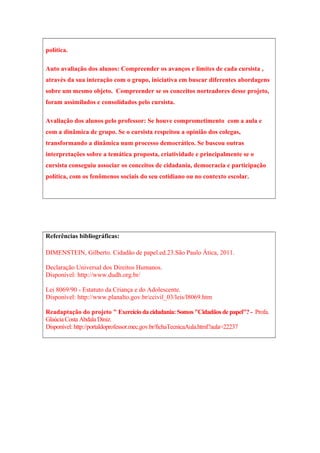 política.
Auto avaliação dos alunos: Compreender os avanços e limites de cada cursista ,
através da sua interação com o grupo, iniciativa em buscar diferentes abordagens
sobre um mesmo objeto. Compreender se os conceitos norteadores desse projeto,
foram assimilados e consolidados pelo cursista.
Avaliação dos alunos pelo professor: Se houve comprometimento com a aula e
com a dinâmica de grupo. Se o cursista respeitou a opinião dos colegas,
transformando a dinâmica num processo democrático. Se buscou outras
interpretações sobre a temática proposta, criatividade e principalmente se o
cursista conseguiu associar os conceitos de cidadania, democracia e participação
política, com os fenômenos sociais do seu cotidiano ou no contexto escolar.
Referências bibliográficas:
DIMENSTEIN, Gilberto. Cidadão de papel.ed.23.São Paulo Ática, 2011.
Declaração Universal dos Direitos Humanos.
Disponível: http://www.dudh.org.br/
Lei 8069/90 - Estatuto da Criança e do Adolescente.
Disponível: http://www.planalto.gov.br/ccivil_03/leis/l8069.htm
Readaptação do projeto " Exercício dacidadania:Somos "Cidadãos depapel"?- Profa.
Glaúcia Costa Abdala Diniz.
Disponível: http://portaldoprofessor.mec.gov.br/fichaTecnicaAula.html?aula=22237
 