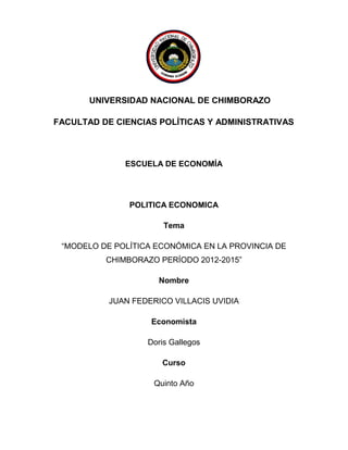 UNIVERSIDAD NACIONAL DE CHIMBORAZO

FACULTAD DE CIENCIAS POLÍTICAS Y ADMINISTRATIVAS



              ESCUELA DE ECONOMÍA




               POLITICA ECONOMICA

                       Tema

 “MODELO DE POLÍTICA ECONÓMICA EN LA PROVINCIA DE
          CHIMBORAZO PERÍODO 2012-2015”

                      Nombre

           JUAN FEDERICO VILLACIS UVIDIA

                    Economista

                   Doris Gallegos

                       Curso

                     Quinto Año
 