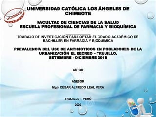 UNIVERSIDAD CATÓLICA LOS ÁNGELES DE
CHIMBOTE
FACULTAD DE CIENCIAS DE LA SALUD
ESCUELA PROFESIONAL DE FARMACIA Y BIOQUÍMICA
TRABAJO DE INVESTIGACIÓN PARA OPTAR EL GRADO ACADÉMICO DE BACHILLER EN FARMACIA Y BIOQUÍMICA
TRABAJO DE INVESTIGACIÓN PARA OPTAR EL GRADO ACADÉMICO DE
BACHILLER EN FARMACIA Y BIOQUÍMICA
PREVALENCIA DEL USO DE ANTIBIOTICOS EN POBLADORES DE LA
URBANIZACIÓN EL RECREO – TRUJILLO.
SETIEMBRE - DICIEMBRE 2018
AUTOR
ASESOR
Mgtr. CÉSAR ALFREDO LEAL VERA
TRUJILLO – PERÚ
2020
 
