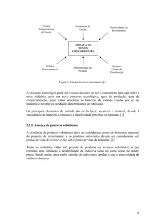 Custos                       Economias de                   Necessidades de
         Independentes                      Escala                       Investimento
           de Escala



                                        AMEAÇA DE
                                          NOVOS
                                      CONCORRENTES




              Política                                                   Acesso a
                                       Diferenciação do
           Governamental                                                 Canais de
                                           Produto
                                                                        Distribuição


                           Figura 6: Ameaça de novos concorrentes [1]



A inovação tecnológica pode ser o factor decisivo do novo concorrente para agir sobre a
nova indústria, pois um novo processo tecnológico, quer de produção, quer de
comercialização, pode tornar obsoletas as barreiras de entrada criadas por ou na
indústria e inverter as condições determinantes de retaliação.

Os principais elementos de entrada são os factores: acessível e imitável, devido à
inexistência de barreiras à entrada e à atractividade presente ou esperada. [1]


2.2.5. Ameaça de produtos substitutos

A existência de produtos substitutos deve ser considerada dentro do horizonte temporal
do projecto de investimento e os produtos substitutos devem ser considerados sob
pontos de vista do cliente, e não sob o ponto de vista da indústria. [2]

Todas as indústrias estão sob pressão de produtos ou serviços substitutos, o que
constitui uma limitação à rendibilidade da indústria tanto no curto como no médio
prazo. Sendo assim, uma maior pressão de substitutos conduz a que a atractividade da
indústria diminua.




                                                                                          11
 