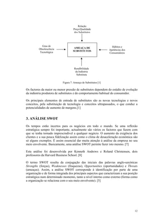 Relação
                                     Preço/Qualidade
                                      dos Substitutos




             Grau de                                                Hábitos e
          Obsolescência               AMEAÇA DE
                                     SUBSTITUTOS                  Apetências dos
           Tecnológica                                            Consumidores




                                      Rendibilidade
                                       da Indústria
                                        Substituta


                            Figura 7: Ameaça de Substitutos [1]

Os factores da maior ou menor pressão de substitutos dependem do estádio de evolução
da indústria produtora de substitutos e do comportamento habitual do consumidor.

Os principais elementos de entrada de substitutos são as novas tecnologias e novos
conceitos, pela substituição de tecnologia e conceitos ultrapassados, o que conduz a
potencialidades de aumento de margens.[1]


3. ANÁLISE SWOT
Os tempos estão incertos para os negócios em todo o mundo. Se uma reflexão
estratégica sempre foi importante, actualmente são vários os factores que fazem com
que se tenha tornado imprescindível a qualquer negócio. O aumento da exigência dos
clientes e a sua pouca fidelização assim como o clima de desaceleração económica são
só alguns exemplos. É assim essencial dar muita atenção à análise da empresa no seu
meio envolvente. Basicamente, uma análise SWOT permite fazer isto mesmo. [7]

Esta análise foi desenvolvida por Kenneth Andrews e Roland Christensen, dois
professores da Harvard Business School. [8]

O termo SWOT resulta da conjugação das iniciais das palavras anglo-saxónicas
Strengths (forças), Weaknesses (fraquezas), Opportunities (oportunidades) e Threats
(ameaças). Assim, a análise SWOT corresponde à identificação por parte de uma
organização e de forma integrada dos principais aspectos que caracterizam a sua posição
estratégica num determinado momento, tanto a nível interno como externo (forma como
a organização se relaciona com o seu meio envolvente). [5]




                                                                                    12
 