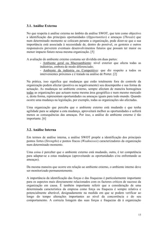 3.1. Análise Externa

No que respeita à análise externa no âmbito da análise SWOT, que tem como objectivo
a identificação das principais oportunidades (Opportunities) e ameaças (Threats) que
num determinado momento se colocam perante a organização, pode dizer-se que a sua
importância está associada à necessidade de, dentro do possível, os gestores e outros
responsáveis preverem eventuais desenvolvimentos futuros que possam ter maior ou
menor impacto futuro nessa mesma organização. [5]

A avaliação do ambiente externo costuma ser dividida em duas partes:
          - Ambiente geral ou Macroambiente: nível exterior que afecta todas as
          indústrias, embora de modo diferenciado;
          - Ambiente da indústria ou Competitivo: que diz respeito a todos os
          intervenientes próximos e é tratado na análise de Porter. [2]

Na prática, isso significa que mudanças que estão totalmente fora do controle da
organização podem afectar (positiva ou negativamente) seu desempenho e sua forma de
actuação. As mudanças no ambiente externo, sempre afectam de maneira homogénea
todas as organizações que actuam numa mesma área geográfica e num mesmo mercado
e, desta forma, representam oportunidades ou ameaças iguais para todo mundo. Quando
ocorre uma mudança na legislação, por exemplo, todas as organizações são afectadas.

Uma organização que perceba que o ambiente externo está mudando e que tenha
agilidade para se adaptar a esta mudança, aproveitará melhor as oportunidades e sofrerá
menos as consequências das ameaças. Por isso, a análise do ambiente externo é tão
importante. [6]


3.2. Análise Interna

Em termos de análise interna, a análise SWOT propõe a identificação dos principais
pontos fortes (Strengths) e pontos fracos (Weaknesses) caracterizadores da organização
num determinado momento.

Uma coisa é perceber que o ambiente externo está mudando, outra, é ter competência
para adaptar-se a estas mudanças (aproveitando as oportunidades e/ou enfrentando as
ameaças).

Da mesma maneira que ocorre em relação ao ambiente externo, o ambiente interno deve
ser monitorizado permanentemente.

A importância da identificação das forças e das fraquezas é particularmente importante
para os aspectos mais directamente relacionados com os factores críticos de sucesso da
organização em causa. É também importante referir que a consideração de uma
determinada característica da empresa como força ou fraqueza é sempre relativa e
potencialmente alterável, designadamente na medida em que se podem verificar ao
longo do tempo alterações importantes ao nível da concorrência e do seu
comportamento. A correcta listagem das suas forças e fraquezas dá à organização



                                                                                    13
 