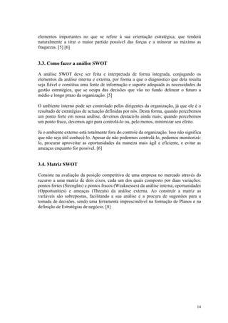 elementos importantes no que se refere à sua orientação estratégica, que tenderá
naturalmente a tirar o maior partido possível das forças e a minorar ao máximo as
fraquezas. [5] [6]


3.3. Como fazer a análise SWOT

A análise SWOT deve ser feita e interpretada de forma integrada, conjugando os
elementos da análise interna e externa, por forma a que o diagnóstico que dela resulta
seja fiável e constitua uma fonte de informação e suporte adequada às necessidades da
gestão estratégica, que se ocupa das decisões que vão no fundo delinear o futuro a
médio e longo prazo da organização. [5]

O ambiente interno pode ser controlado pelos dirigentes da organização, já que ele é o
resultado de estratégias de actuação definidas por nós. Desta forma, quando percebemos
um ponto forte em nossa análise, devemos destacá-lo ainda mais; quando percebemos
um ponto fraco, devemos agir para controlá-lo ou, pelo menos, minimizar seu efeito.

Já o ambiente externo está totalmente fora do controle da organização. Isso não significa
que não seja útil conhecê-lo. Apesar de não podermos controlá-lo, podemos monitorizá-
lo, procurar aproveitar as oportunidades da maneira mais ágil e eficiente, e evitar as
ameaças enquanto for possível. [6]


3.4. Matriz SWOT

Consiste na avaliação da posição competitiva de uma empresa no mercado através do
recurso a uma matriz de dois eixos, cada um dos quais composto por duas variações:
pontos fortes (Strenghts) e pontos fracos (Weaknesses) da análise interna; oportunidades
(Opportunities) e ameaças (Threats) da análise externa. Ao construir a matriz as
variáveis são sobrepostas, facilitando a sua análise e a procura de sugestões para a
tomada de decisões, sendo uma ferramenta imprescindível na formação de Planos e na
definição de Estratégias de negócio. [8]




                                                                                      14
 