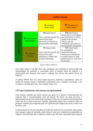 Análise Interna


                                              S (strenghs)             W (Weaknesses)
                                              Pontos fortes              Pontos fracos

                                            SO (maxi-maxi)             WO (mini-maxi)
                                                                  Desenvolver as estratégias
                                       Tirar o máximo partido dos que minimizem os efeitos
                    O (oportunities)   pontos fortes para         negativos dos pontos
  Análise Externa




                     Oportunidades     aproveitar ao máximo as    fracos e que em
                                       oportunidades detectadas.  simultâneo aproveitem as
                                                                  oportunidades emergentes.
                                             ST (maxi-mini)            WT (mini-mini)
                                                                  As estratégias a
                                       Tirar o máximo partido dos desenvolver devem
                      T (Threats)      pontos fortes para         minimizar ou ultrapassar
                       Ameaças         minimizar os efeitos das   os pontos fracos e, tanto
                                       ameaças detectadas.        quanto possível, fazer face
                                                                  ás ameaças.

                                        Figura 8: Matriz SWOT [1]

Esta matriz sugere a escolha óbvia das estratégias que conduzem à maximização das
oportunidades do ambiente e construídas sobre os pontos fortes da empresa e à
minimização das ameaças bem como à redução dos efeitos dos pontos fracos da
empresa.

A análise SWOT deve ser, tanto quanto possível, dinâmica e permanente. Alem da
análise da situação actual, é importante confrontá-la com a situação no passado, a sua
evolução, a situação prevista e sua evolução futura. [3]


3.5 Como transformar uma ameaça em oportunidade

Uma ameaça, portanto um factor externo que pode vir a afectar o funcionamento da
empresa, não é necessariamente uma má notícia. De facto, ele pode provocar o
aparecimento de um novo ponto forte na empresa. Para isso, os gestores devem perceber
como este novo facto (como por exemplo, imposições legais mais restritivas sobre os
produtos vendidos pela empresa) pode ser explorado pela empresa de modo a retirar um
benefício real.

O aparecimento de um novo produto inovador por parte de um concorrente, tipicamente
uma ameaça à quota de mercado, pode tornar-se num novo conjunto de capacidades da
empresa. Normalmente são as empresas maiores que têm mais capacidade para reagir de




                                                                                           15
 