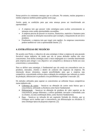 forma positiva às constantes ameaças que se colocam. No entanto, muitas pequenas e
médias empresas também podem ganhar neste jogo.

Assim, quais as condições para que uma ameaça possa ser transformada em
oportunidade?

   •   A empresa tem que possuir visão estratégica para avaliar correctamente as
       ameaças como sendo oportunidades escondidas;
   •   A empresa precisa de possuir os recursos, financeiros, materiais e humanos para
       poder executar as alterações necessárias (por exemplo, o lançamento de um novo
       produto);
   •   Finalmente, a empresa tem que reagir com rapidez. As empresas concorrentes
       podem também ter visto a oportunidade latente. [7]


4. ESTRATÉGIAS DE NEGÓCIO
De acordo com Porter, o objectivo de uma estratégia é dotar a empresa de uma posição
favorável numa indústria, de modo que ela se possa defender melhor dos seus
concorrentes. Este define estratégia como o meio empregado ou o caminho determinado
pela empresa para atingir o seu objectivo: ser competitiva e destacar-se frente aos seus
concorrentes e consumidores.

Para se definir uma estratégia, é fundamental que ela esteja em consonância com os
produtos, mercados, clientes e dentro do contexto dos negócios da empresa. Da
interacção desses elementos, surgem possibilidades para que a empresa seja
competitiva, concentrando esforços para a adopção de estratégias que reduzam os custos
de produção, diferenciem os produtos e/ou possibilitem segmentar o mercado. [9]

Os métodos utilizados para superar os concorrentes ao enfrentar forças competitivas
numa indústria são:
   • Liderança de custos – baseia-se na obtenção de custos mais baixos que a
       concorrência, utilizando a eficiência como factor fundamental.
   • Diferenciação – baseia-se na obtenção de produtos de valor superior ao da
       concorrência, porque diferentes, e utiliza qualidade, inovação e intimidade com
       os clientes, ou uma combinação deles, como factores fundamentais.
   • Foco – baseia-se na selecção de um segmento limitado de clientes, que se
       consegue servir melhor que a concorrência, em diferenciação ou eficiência. É
       uma estratégia típica de pequenas empresas. [2]




                                                                                     16
 
