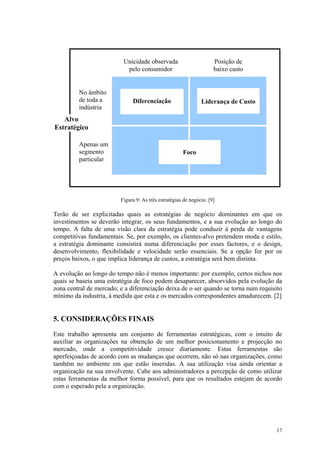 Unicidade observada                        Posição de
                           pelo consumidor                           baixo custo


         No âmbito
         de toda a            Diferenciação                    Liderança de Custo
         indústria
   Alvo
Estratégico

         Apenas um
         segmento                                     Foco
         particular




                         Figura 9: As três estratégias de negócio. [9]

Terão de ser explicitadas quais as estratégias de negócio dominantes em que os
investimentos se deverão integrar, os seus fundamentos, e a sua evolução ao longo do
tempo. A falta de uma visão clara da estratégia pode conduzir à perda de vantagens
competitivas fundamentais. Se, por exemplo, os clientes-alvo pretendem moda e estilo,
a estratégia dominante consistirá numa diferenciação por esses factores, e o design,
desenvolvimento, flexibilidade e velocidade serão essenciais. Se a opção for por os
preços baixos, o que implica liderança de custos, a estratégia será bem distinta.

A evolução ao longo do tempo não é menos importante: por exemplo, certos nichos nos
quais se baseia uma estratégia de foco podem desaparecer, absorvidos pela evolução da
zona central de mercado; e a diferenciação deixa de o ser quando se torna num requisito
mínimo da industria, à medida que esta e os mercados correspondentes amadurecem. [2]


5. CONSIDERAÇÕES FINAIS
Este trabalho apresenta um conjunto de ferramentas estratégicas, com o intuito de
auxiliar as organizações na obtenção de um melhor posicionamento e projecção no
mercado, onde a competitividade cresce diariamente. Estas ferramentas são
aperfeiçoadas de acordo com as mudanças que ocorrem, não só nas organizações, como
também no ambiente em que estão inseridas. A sua utilização visa ainda orientar a
organização na sua envolvente. Cabe aos administradores a percepção de como utilizar
estas ferramentas da melhor forma possível, para que os resultados estejam de acordo
com o esperado pela a organização.




                                                                                    17
 