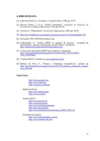 6. BIBLIOGRAFIA
[1] Lopes dos Santos, F., Estratégia e Competitividade, 1990, pp. 25-53

[2] Oliveira Soares, J. et al, “Análise Estratégica”, Avaliação de Projectos de
    Investimento na Óptica Empresarial, 1999, pp. 95-123

[3] Teixeira, S., “Planeamento”, Gestão das Organizações, 2005, pp. 49-69.

[4] http://www.leighbureau.com/speaker_documents.asp?view=photograph&id=129

[5] Diciopédia 2005, 2004 Porto Editora, Lda.

[6] Goldschmidt, A., “Análise SWOT na captação de recursos – avaliação de
    oportunidades, ameaças, pontos fortes e pontos fracos”, retirado de:
    http://integracao.fgvsp.br/ano6/06/financiadores.htm
[7] “Como fazer uma análise SWOT da sua empresa”, retirado de:
    http://www.pmelink.pt/pmelink_public/EC/0,1655,1005_39755-341097--
    View_429,00.html

[8] “Análise SWOT”, retirado de: www.notapositiva.com

[9] Barbosa da Silva, C., “Design e Estratégias Competitivas”, retirado de
    https://portal.fucapi.br/tec/imagens/revistas/023_028_design_e_estrategias_competi
    tivas_SEG.pdf


Links Úteis:

               http://books.google.com
               http://www.iapmei.pt
               http://executivos.online.pt

       Modelo de Porter:
             http://www.anpad.org.br
             http://www.scielo.br

       Análise SWOT:
              http://www.ipa.univ.pt
              http://ee.dcg.eg.iscte.pt
              http://www.pmelink.pt/pmelink
              http://pme.aeportugal.pt
              http://www.uniweb.pt/uniweb/Analise_SWOT_ITSY.xls

       Estratégias de negócio:
              http://www.administradores.com.br
              http://www.janelanaweb.com




                                                                                   18
 