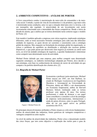 2. AMBIENTE COMPETITIVO – ANÁLISE DE PORTER
A livre concorrência conduz à maximização da mais-valia do consumidor e da mais-
valia social. Contudo, o ponto de vista de investimentos é o do produtor, cuja mais-valia
é minimizada nestas condições, uma vez que a situação ideal para este é a inversa, a de
um monopólio não regulado. A atractividade de um investimento está assim
inversamente relacionada com a intensidade das forças competitivas. Desde o início da
década de oitenta, que a análise que se tornou dominante neste contexto segue o modelo
de Porter. [2]

Este modelo é também aplicado a empresas com vários negócios, implicando estratégias
diferentes, onde se torna necessário formular estratégias para cada uma das diferentes
unidades de negócios, as quais devem ser coerentes e consistentes com a estratégia
global da empresa. Mas enquanto na formulação da estratégia global da organização, se
coloca o problema do equilíbrio na distribuição e afectação dos recursos globais
disponíveis, o que pode passar por desinvestir num negócio já existente ou entrar num
novo, ao nível da unidade estratégica de negócios, a questão fundamental é determinar
como competir num determinado sector de actividade.

Michael Porter defende que uma empresa, para melhor competir num determinado
segmento estratégico, ou indústria (terminologia adoptada por Porter), deve decidir a
sua estratégia, com base no conhecimento da estrutura do sector de actividade em que
compete e na perfeita identificação dos clientes alvo. [3]

2.1. Biografia de Michael Porter


                                      Economista e professor norte-americano, Michael
                                      Porter nasceu em 1947, em Ann Harbour, no
                                      estado de Michigan. Licenciou-se em Engenharia
                                      Mecânica e Aeroespacial na Universidade de
                                      Princeton, detém um MBA e um doutoramento
                                      em Economia Empresarial, ambos da Harvard
                                      Business School, instituição onde se tornou
                                      professor com apenas 26 anos. Em termos
                                      profissionais é ainda de destacar o seu papel
                                      como conselheiro e consultor a nível da estratégia
                                      de empresas norte-americanas, internacionais e
                                      ainda de países diversos, entre os quais Portugal,
                                      além de ter um papel activo na política
       Figura 1: Michael Porter [4]   económica dos EUA.

Os principais desenvolvimentos atribuídos a Porter situam-se a três níveis fundamentais:
análise da atractividade das indústrias, fontes genéricas de vantagens competitivas e
vantagens competitivas entre nações.

Ao nível da análise da atractividade das indústrias, Porter criou o denominado modelo
das cinco forças, que tem como objectivo a explicação das razões para o grau de



                                                                                       4
 